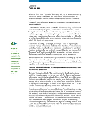 When we think about “successful” leadership, it is easy to become confused by
the current evidence about what that really means. Three conclusions are
warranted about the different forms of leadership reflected in that literature.
1. Many labels used in the literature to signify different forms or styles of leadership mask the generic
functions of leadership.
Different forms of leadership are described in the literature using adjectives such
as “instructional,” “participative,” “democratic,” “transformational,” “moral,”
“strategic” and the like. But these labels primarily capture different stylistic or
methodological approaches to accomplishing the same two essential objectives
critical to any organization’s effectiveness: helping the organization set a defensible
set of directions and influencing members to move in those directions. Leadership
is both this simple and this complex.
“Instructional leadership,” for example, encourages a focus on improving the
classroom practices of teachers as the direction for the school. “Transformational
leadership,” on the other hand, draws attention to a broader array of school and
classroom conditions that may need to be changed if learning is to improve. Both
“democratic” and “participative leadership” are especially concerned with how
decisions are made about both school priorities and how to pursue them.
The lesson here is that we need to be skeptical about the “leadership by adjective”
literature. Sometimes these adjectives have real meaning, but sometimes they
mask the more important underlying themes common to successful leadership,
regardless of the style being advocated.
2. Principals, superintendents and teachers are all being admonished to be “instructional leaders” without
much clarity about what that means.
The term “instructional leader” has been in vogue for decades as the desired
model for education leaders – principals especially. Yet the term is often more
a slogan than a well-defined set of leadership practices. While it certainly conveys
the importance of keeping teaching and learning at the forefront of decision
making, it is no more meaningful, in and of itself, than admonishing the leader
of any organization to keep his or her eye on the organizational “ball” – in this
case, the core objective of making schools work better for kids.
Sloganistic uses of the term “instructional leadership” notwithstanding, there are
several quite well-developed models carrying the title of “instructional leadership”
that do specify particular leadership practices and provide evidence of the impact
of these practices on both organizations and students. Hallinger’s modelv
has been
the most researched; it consists of three sets of leadership dimensions (Defining
the School’s Mission, Managing the Instructional Program and Promoting a
Positive Learning Climate), within which are 10 specific leadership practices. Both
Dukevi
and Andrews and Soddervii
provide other well-developed but less-researched
models of instructional leadership.
The same two
essential objectives
are critical to any
organization’s effec-
tiveness: helping the
organization set a
defensible set of
directions and influ-
encing members to
move in those
directions.
Leadership:
Forms and fads
6
 