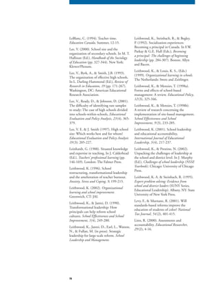 78
LeBlanc, C. (1994). Teacher time.
Education Canada, Summer, 12-15.
Lee, V. (2000). School size and the
organization of secondary schools. In M. T.
Hallinan (Ed.), Handbook of the Sociology
of Education (pp. 327-344). New York:
Klewer/Plenum.
Lee, V., Byrk, A., & Smith, J.B. (1993).
The organization of effective high schools.
In L. Darling-Hammond (Ed.), Review of
Research in Education, 19 (pp. 171-267).Research in Education, 19 (pp. 171-267).Research in Education, 19
Washington, DC: American Educational
Research Association.
Lee, V., Ready, D., & Johnson, D. (2001).
The difficulty of identifying rare samples
to study: The case of high schools divided
into schools-within-schools, Educational
Evaluation and Policy Analysis, 23(4), 365-
379.
Lee, V. E. & J. Smith (1997). High school
size: Which works best and for whom?
Educational Evaluation and Policy Analysis
19 (3): 205-227.
Leinhardt, G. (1988). Situated knowledge
and expertise in teaching. In J. Calderhead
(Ed.), Teachers’ professional learning (pp.
146-169). London: The Falmer Press.
Leithwood, K. (1996). School
restructuring, transformational leadership
and the amelioration of teacher burnout.
Anxiety, Stress and Coping, 9, 199-215.Anxiety, Stress and Coping, 9, 199-215.Anxiety, Stress and Coping, 9
Leithwood, K. (2002). Organizational
learning and school improvement.
Greenwich, CT: JAI.
Leithwood, K., & Jantzi, D. (1990).
Transformational leadership: How
principals can help reform school
cultures. School Effectiveness and School
Improvement, 1(4), 249-280.
Leithwood, K., Jantzi, D., Earl, L., Watson,
N., & Fullan, M. (in press). Strategic
leadership for large-scale reform. School
Leadership and Management.
Leithwood, K., Steinbach, R., & Begley.
P. (1992). Socialization experiences:
Becoming a principal in Canada. In F.W.
Parkay & G.E. Hall (Eds.), Becoming
a principal: The challenges of beginning
leadership (pp. 284-307). Boston: Allyn
and Bacon.
Leithwood, K., & Louis, K. S., (Eds.)
(1999). Organizational learning in schools.
The Netherlands: Swets and Zeitlinger.
Leithwood, K., & Menzies, T. (1998a).
Forms and effects of school-based
management: A review. Educational Policy,
12(3), 325-346.
Leithwood, K., & Menzies, T. (1998b).
A review of research concerning the
implementation of site-based management.
School Effectiveness and School
Improvement, 9 (3), 233-285.
Leithwood, K. (2001). School leadership
and educational accountability,
International Journal of Educational
Leadership, 3(4), 217-237.
Leithwood, K., & Prestine, N. (2002).
Unpacking the challenges of leadership at
the school and district level. In J. Murphy
(Ed.), Challenges of school leadership (NSSE
Yearbook). Chicago: University of Chicago
Press.
Leithwood, K. A. & Steinbach, R. (1995).
Expert problem solving: Evidence from
school and district leaders (SUNY Series,school and district leaders (SUNY Series,school and district leaders
Educational Leadership). Albany, NY: State
University of New York Press.
Levy, F., & Murnane, R. (2001). Will
standards-based reforms improve the
education of students of color? National
Tax Journal, 54(2), 401-415.
Linn, R. (2000). Assessments and
accountability. Educational Researcher,
29 (2), 4-16.
 
