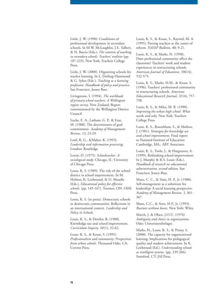 79
Little, J. W. (1990). Conditions of
professional development in secondary
schools. In M.W. McLaughlin, J.E. Talbert,
& N. Bascia (Eds.), The contexts of teaching
in secondary schools: Teachers’ realities (pp.
187-223). New York: Teachers College
Press.
Little, J. W. (2000). Organizing schools for
teacher learning. In L. Darling-Hammond
& G. Sykes (Eds.), Teaching as a learning
profession: Handbook of policy and practice.
San Francisco, Jossey Bass.
Livingstone, I. (1994). The workloads
of primary school teachers: A Wellington
region survey. New Zealand: Report
commissioned by the Wellington District
Council.
Locke, E. A., Latham, G. P., & Eraz,
M. (1988). The determinants of goal
commitment. Academy of Management
Review, 13, 23-29.
Lord, R. G., &Maher, K. (1993).
Leadership and information processing.
London: Routledge.
Lortie, D. (1975). Schoolteacher: A
sociological study. Chicago, IL: University
of Chicago Press.
Louis, K. S. (1989). The role of the school
district in school improvement. In M.
Holmes, K. Leithwood, & D. Musella
(Eds.), Educational policy for effective
schools. (pp. 145-167). Toronto, ON: OISE
Press.
Louis, K. S. (in press). Democratic schools
in democratic communities: Reflections in
an international context. Leadership and
Policy in Schools.
Louis, K. S., & Dentler, R. (1988).
Knowledge use and school improvement.
Curriculum Inquiry, 18(1), 32-62.
Louis, K. S., & Kruse, S. (1995).
Professionalism and community: Perspectives
from urban schools. Thousand Oaks, CA:
Corwin Press.
Louis, K. S., & Kruse, S., Raywid, M. A.
(1995). Putting teachers at the center of
reform. NASSP Bulletin, 80, 9-21.
Louis, K. S., & Marks, H. (1998).
Does professional community affect the
classroom? Teachers’ work and student
experiences in restructuring schools.
American Journal of Education, 106 (4),
532-575.
Louis, K. S., Marks, H.M., & Kruse, S.
(1996). Teachers’ professional community
in restructuring schools. American
Educational Research Journal, 33(4), 757-
798.
Louis, K. S., & Miles, M. B. (1990).
Improving the urban high school: What
works and why. New York: Teachers
College Press.
Louis, K. S., Rosenblum, S., & Molitor,
J. (1981). Strategies for knowledge use
and school improvement. Final report
to National Institute of Education.
Cambridge, MA.: ABT Associates.
Louis, K. S., Toole, J., & Hargreaves, A.
(1999). Rethinking school improvement.
In J. Murphy & K.S. Louis (Eds.),
Handbook of research on educational
administration, second edition. San
Francisco: Jossey-Bass.
Manz, C. C., & Sims, H. P., Jr. (1980).
Self-management as a substitute for
leadership: A social learning perspective.
Academy of Management Review, 5, 361-
367.
Manz, C.C., & Sims, H.P., Jr. (1993).
Business without bosses. New York: Wiley.
March, J. & Olsen, J.O.U. (1976).
Ambiguity and choice in organizations.
Oslo: Universitetsforlaget.
Marks, H., Louis, K. S., & Printy, S.
(2000). The capacity for organizational
learning: Implications for pedagogical
quality and student achievement. In K.
Leithwood (Ed.), Understanding schools
as intelligent systems. (pp. 239-266).
Stamford, CT: JAI Press.
 