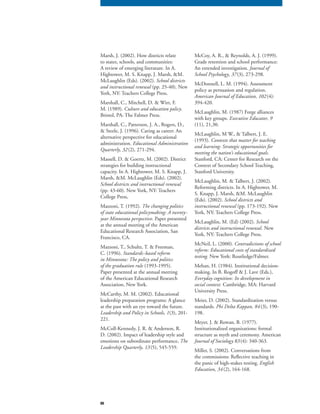 80
Marsh, J. (2002). How districts relate
to states, schools, and communities:
A review of emerging literature. In A.
Hightower, M. S. Knapp, J. Marsh, &M.
McLaughlin (Eds). (2002). School districts
and instructional renewal (pp. 25-40). Newand instructional renewal (pp. 25-40). Newand instructional renewal
York, NY: Teachers College Press.
Marshall, C., Mitchell, D. & Wirt, F.
M. (1989). Culture and education policy.
Bristol, PA: The Falmer Press.
Marshall, C., Patterson, J. A., Rogers, D.,
& Steele, J. (1996). Caring as career: An
alternative perspective for educational
administration. Educational Administration
Quarterly, 32(2), 271-294.
Massell, D. & Goertz, M. (2002). District
strategies for building instructional
capacity. In A. Hightower, M. S. Knapp, J.
Marsh, &M. McLaughlin (Eds). (2002).
School districts and instructional renewal
(pp. 43-60). New York, NY: Teachers
College Press,
Mazzoni, T. (1992). The changing politics
of state educational policymaking: A twenty-
year Minnesota perspective. Paper presented
at the annual meeting of the American
Educational Research Association, San
Francisco, CA.
Mazzoni, T., Schultz, T. & Freeman,
C. (1996). Standards-based reform
in Minnesota: The policy and politics
of the graduation rule (1993-1995).
Paper presented at the annual meeting
of the American Educational Research
Association, New York.
McCarthy, M. M. (2002). Educational
leadership preparation programs: A glance
at the past with an eye toward the future.
Leadership and Policy in Schools, 1(3), 201-
221.
McColl-Kennedy, J. R. & Anderson, R.
D. (2002). Impact of leadership style and
emotions on subordinate performance, The
Leadership Quarterly, 13(5), 545-559.
McCoy, A. R., & Reynolds, A. J. (1999).
Grade retention and school performance:
An extended investigation. Journal of
School Psychology, 37(3), 273-298.
McDonnell, L. M. (1994). Assessment
policy as persuasion and regulation.
American Journal of Education, 102(4):
394-420.
McLaughlin, M. (1987) Forge alliances
with key groups. Executive Educator, 9
(11), 21,30.
McLaughlin, M W., & Talbert, J. E.
(1993). Contexts that matter for teaching
and learning: Strategic opportunities for
meeting the nation’s educational goals.
Stanford, CA: Center for Research on the
Context of Secondary School Teaching,
Stanford University.
McLaughlin, M. & Talbert, J. (2002).
Reforming districts. In A. Hightower, M.
S. Knapp, J. Marsh, &M. McLaughlin
(Eds). (2002). School districts and
instructional renewal (pp. 173-192). Newinstructional renewal (pp. 173-192). Newinstructional renewal
York, NY: Teachers College Press.
McLaughlin, M. (Ed) (2002). School
districts and instructional renewal. New
York, NY: Teachers College Press.
McNeil, L. (2000). Contradictions of school
reform: Educational costs of standardized
testing. New York: Routledge/Falmer.
Mehan, H. (1984). Institutional decision-
making. In B. Rogoff & J. Lave (Eds.),
Everyday cognition: Its development in
social context. Cambridge, MA: Harvard
University Press.
Meier, D. (2002). Standardization versus
standards. Phi Delta Kappan, 84(3), 190-
198.
Meyer, J. & Rowan, B. (1977).
Institutionalized organizations: formal
structure as myth and ceremony. American
Journal of Sociology 83(4): 340-363.
Miller, S. (2002). Conversations from
the commissions: Reflective teaching in
the panic of high-stakes testing. English
Education, 34(2), 164-168.
 