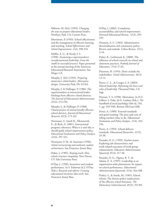 81
Milstein, M. (Ed.) (1993). Changing
the way we prepare educational leaders.
Newbury Park, CA: Corwin Press.
Mortimore, P. (1993). School effectiveness
and the management of effective learning
and teaching. School Effectiveness and
School Improvement, 4(4), 290-310.
Mullin, A. G., & Keedy, J. L.
(1998). Examining a superintendent’s
transformational leadership: From the
model to successful practice. Paper presented
at the annual meeting of the American
Educational Research Association, San
Diego, CA.
Murphy, J. (Ed.) (1993). Preparing
tomorrow’s school leaders: Alternative
designs. University Park, PA: UCEA.
Murphy, J. & Hallinger, P. (1986). The
superintendent as instructional leader:
Findings from effective school districts.
The Journal of Educational Administration
24(2), 213-236.
Murphy, J., & Hallinger, P. (1988).
Characteristics of instructionally effective
school districts. Journal of Educational
Research, 81(3), 175-181
Newmann, F., Smith B., Allensworth,
E., & Bryk, A. (2001). Instructional
program coherence: What it is and why it
should guide school improvement policy.
Educational Evaluation and Policy Analysis,
23(4), 297-321.
Newmann, F. M., & Associates (1996).
School restructuring and authentic student
achievement. San Francisco: Jossey-Bass.
Oakes, J. (1985). Keeping track: How
schools structure inequality. New Haven,
CT: Yale University Press.
O’Day, J. (1996). Incentives and student
performance. In S. Fuhrman & J. O’Day
(Eds.), Rewards and reform: Creating
educational incentives that work. San
Francisco: Jossey-Bass.
O’Day, J. (2002). Complexity,
accountability, and school improvement.
Harvard Educational Review, 72(3), 293-
329.
Ornstein, A. C. (1983). Administrative
decentralization and community policy:
Review and outlook. Urban Review, 15(1),
3-10.
Parker, K., Leithwood, K. (2000). The
influence of school councils on school and
classroom practices, Peabody Journal of
Education, 75(4) 37-65.
Patterson, H. (1993). Don’t exclude the
stakeholders. School Administrator, 50 (2)
13-14.
Pearce, C. L., & Conger, J. A. (2003).
Shared leadership: Reframing the hows and
whys of leadership. Thousand Oaks, CA:
Sage.
Pittman, T. S. (1998). Motivation. In D.T.
Gilbert, S. Fiske, & G. Lindzey (Eds.), The
handbook of social psychology (4th ed., Vol.
1, pp. 549-590). Boston: McGraw-Hill.
Porter, A. (1989). External standards
and good teaching: The pros and cons of
telling teachers what to do. Educational
Evaluation and Policy Analysis, 11(4), 343-
356.
Porter, A. (1993). School delivery
standards. Educational Researcher, 22(5),
24-30.
Pounder, D. G. (1999). Teacher teams:
Exploring job characteristics and
work-related outcomes of work-group
enhancement. Education Administration
Quarterly 35(3): 317-48.
Pounder, D. G., Ogawa, R. T., &
Adams, E. A. (1995). Leadership as an
organization-wide phenomena: Its impact
on school performance. Educational
Administration Quarterly, 31(4), 564-588.
Purkey, S., & Smith, M. (1985). School
reform: The district policy implications
of the effective school literature. The
Elementary School Journal, 85(3), 353-89.
 