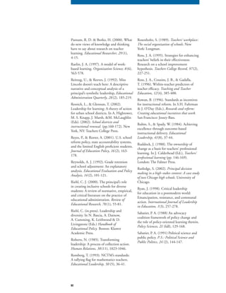 82
Putnam, R. D. & Borko, H. (2000). What
do new views of knowledge and thinking
have to say about research on teacher
learning. Educational Researcher, 29 (1),
4-15.
Raelin, J. A. (1997). A model of work-
based learning. Organization Science, 8(6),
563-578.
Reitzug, U., & Reeves, J. (1992). Miss
Lincoln doesn’t teach here: A descriptive
narrative and conceptual analysis of a
principal’s symbolic leadership, Educational
Administration Quarterly, 28(2), 185-219.
Resnick, L., & Glennan, T. (2002).
Leadership for learning: A theory of action
for urban school districts. In A. Hightower,
M. S. Knapp, J. Marsh, &M. McLaughlin
(Eds). (2002). School districts and
instructional renewal. (pp.160-172). New
York, NY: Teachers College Press.
Reyes, P., & Rorrer, A. (2001). U.S. school
reform policy, state accountability systems,
and the limited English proficient students.
Journal of Education Policy, 16 (2), 163-
178.
Reynolds, A. J. (1992). Grade retention
and school adjustment: An explanatory
analysis. Educational Evaluation and Policy
Analysis, 14(2), 101-121.
Riehl, C. J. (2000). The principal’s role
in creating inclusive schools for diverse
students: A review of normative, empirical,
and critical literature on the practice of
educational administration. Review of
Educational Research, 70 (1), 55-81.
Riehl, C. (in press). Leadership and
diversity. In N. Bascia, A. Datnow,
A. Cumming, K. Leithwood & D.
Livingstone (Eds.) Handbook of
Educational Policy. Boston: Kluwer
Academic Press.
Roberts, N. (1985). Transforming
leadership: A process of collection action.
Human Relations, 38(11), 1023-1046.
Romberg, T. (1993). NCTM’s standards:
A rallying flag for mathematics teachers.
Educational Leadership, 50 (5), 36-41.Educational Leadership, 50 (5), 36-41.Educational Leadership, 50
Rosenholtz, S. (1989). Teachers’ workplace:
The social organization of schools. New
York: Longman.
Ross, J. A. (1995). Strategies for enhancing
teachers’ beliefs in their effectiveness:
Research on a school improvement
hypothesis. Teachers College Record, 97(2),
227-251.
Ross, J. A., Cousins, J. B., & Gadalla,
T. (1996). Within-teacher predictors of
teacher efficacy. Teaching and Teacher
Education, 12(4), 385-400.
Rowan, B. (1996). Standards as incentives
for instructional reform. In S.H. Fuhrman
& J. O’Day (Eds.), Rewards and reform:
Creating educational incentives that work.
San Francisco: Jossey-Bass.
Rubin, S., & Spady, W. (1984). Achieving
excellence through outcome-based
instructional delivery. Educational
Leadership, 41(8), 37-44.
Ruddock, J. (1988). The ownership of
change as a basis for teachers’ professional
learning. In J. Calderhead (Ed.), Teachers’
professional learning (pp. 146-169).professional learning (pp. 146-169).professional learning
London: The Falmer Press.
Rutledge, S. (2002). Principal decision
making in a high-stakes context: A case study
of two Chicago high schools. University of
Chicago.
Ryan, J. (1998). Critical leadership
for education in a postmodern world:
Emancipation, resistance, and communal
action. International Journal of Leadership
in Education, 1(3), 257-278.
Sabatier, P. A. (1988) An advocacy
coalition framework of policy change and
the role of policy-oriented learning therein.
Policy Sciences, 21 (fall), 129-168.
Sabatier, P. A. (1991) Political science and
public policy. P.S.: Political Science and
Public Politics, 24 (2), 144-147.Public Politics, 24 (2), 144-147.Public Politics, 24
 
