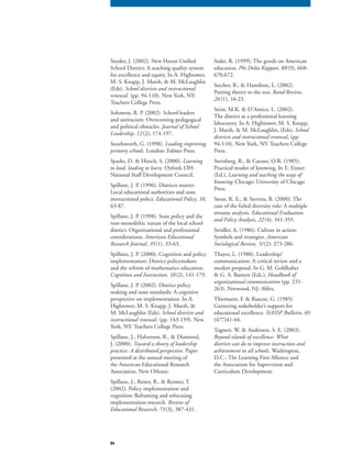 84
Snyder, J. (2002). New Haven Unified
School District: A teaching quality system
for excellence and equity. In A. Hightower,
M. S. Knapp, J. Marsh, & M. McLaughlin
(Eds). School districts and instructional
renewal. (pp. 94-110). New York, NY:
Teachers College Press.
Solomon, R. P. (2002). School leaders
and antiracism: Overcoming pedagogical
and political obstacles. Journal of School
Leadership, 12(2), 174-197.
Southworth, G. (1998). Leading improving
primary schools. London: Falmer Press.
Sparks, D. & Hirsch, S. (2000). Learning
to lead, leading to learn. Oxford, OH:
National Staff Development Council.
Spillane, J. P. (1996). Districts matter:
Local educational authorities and state
instructional policy. Educational Policy, 10,
63-87.
Spillane, J. P. (1998). State policy and the
non-monolithic nature of the local school
district: Organizational and professional
considerations. American Educational
Research Journal, 35(1), 33-63.
Spillane, J. P. (2000). Cognition and policy
implementation: District policymakers
and the reform of mathematics education.
Cognition and Instruction, 18(2), 141-179.
Spillane, J. P. (2002). District policy
making and state standards: A cognitive
perspective on implementation. In A.
Hightower, M. S. Knapp, J. Marsh, &
M. McLaughlin (Eds). School districts and
instructional renewal. (pp. 143-159). New
York, NY: Teachers College Press.
Spillane, J., Halverson, R., & Diamond,
J. (2000). Toward a theory of leadership
practice: A distributed perspective. Paper
presented at the annual meeting of
the American Educational Research
Association, New Orleans.
Spillane, J., Reiser, B., & Reimer, T.
(2002). Policy implementation and
cognition: Reframing and refocusing
implementation research. Review of
Educational Research, 73(3), 387-431.
Stake, R. (1999). The goods on American
education. Phi Delta Kappan, 80 (9), 668-
670,672.
Stecher, B., & Hamilton, L. (2002).
Putting theory to the test. Rand Review,
26 (1), 16-23.
Stein, M.K. & D’Amico, L. (2002).
The district as a professional learning
laboratory. In A. Hightower, M. S. Knapp,
J. Marsh, & M. McLaughlin, (Eds), School
districts and instructional renewal, (pp.districts and instructional renewal, (pp.districts and instructional renewal
94-110). New York, NY: Teachers College
Press.
Sternberg, R., & Caruso, O.R. (1985).
Practical modes of knowing. In E. Eisner
(Ed.), Learning and teaching the ways of
knowing. Chicago: University of Chicagoknowing. Chicago: University of Chicagoknowing
Press.
Stout, K. E., & Stevens, B. (2000). The
case of the failed diversity rule: A multiple
streams analysis. Educational Evaluation
and Policy Analysis, 22(4), 341-355.
Swidler, A. (1986). Culture in action:
Symbols and strategies. American
Sociological Review, 51(2): 273-286.
Thayer, L. (1988). Leadership/
communication: A critical review and a
modest proposal. In G. M. Goldhaber
& G. A. Barnett (Eds.), Handbook of
organizational communication (pp. 231-
263). Norwood, NJ: Ablex.
Thiemann, F. & Ruscoe, G. (1985)
Garnering stakeholder’s support for
educational excellence. NASSP Bulletin, 69
(477)41-44.
Togneri, W. & Anderson, S. E. (2003).
Beyond islands of excellence: What
districts can do to improve instruction and
achievement in all schools. Washington,
D.C.: The Learning First Alliance and
the Association for Supervision and
Curriculum Development.
 