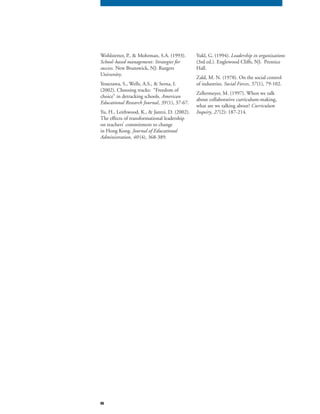 86
Wohlstetter, P., & Mohrman, S.A. (1993).
School-based management: Strategies for
success. New Brunswick, NJ: Rutgers
University.
Yonezawa, S., Wells, A.S., & Serna, I.
(2002). Choosing tracks: “Freedom of
choice” in detracking schools. American
Educational Research Journal, 39 (1), 37-67.
Yu, H., Leithwood, K., & Jantzi, D. (2002).
The effects of transformational leadership
on teachers’ commitment to change
in Hong Kong. Journal of Educational
Administration, 40 (4), 368-389.
Yukl, G. (1994). Leadership in organizations
(3rd ed.). Englewood Cliffs, NJ: Prentice
Hall.
Zald, M. N. (1978). On the social control
of industries. Social Forces, 57(1), 79-102.
Zellermeyer, M. (1997). When we talk
about collaborative curriculum-making,
what are we talking about? Curriculum
Inquiry, 27(2): 187-214.
 
