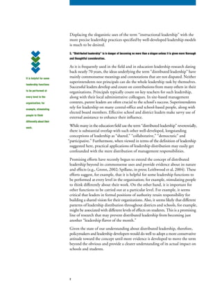 Displacing the sloganistic uses of the term “instructional leadership” with the
more precise leadership practices specified by well-developed leadership models
is much to be desired.
3. “Distributed leadership” is in danger of becoming no more than a slogan unless it is given more thorough
and thoughtful consideration.
As it is frequently used in the field and in education leadership research dating
back nearly 70 years, the ideas underlying the term “distributed leadership” have
mainly commonsense meanings and connotations that are not disputed. Neither
superintendents nor principals can do the whole leadership task by themselves.
Successful leaders develop and count on contributions from many others in their
organizations. Principals typically count on key teachers for such leadership,
along with their local administrative colleagues. In site-based management
contexts, parent leaders are often crucial to the school’s success. Superintendents
rely for leadership on many central-office and school-based people, along with
elected board members. Effective school and district leaders make savvy use of
external assistance to enhance their influence.
While many in the education field use the term “distributed leadership” reverentially,
there is substantial overlap with such other well-developed, longstanding
conceptions of leadership as “shared,” “collaborative,” “democratic” and
“participative.” Furthermore, when viewed in terms of the definition of leadership
suggested here, practical applications of leadership distribution may easily get
confounded with the mere distribution of management responsibilities.
Promising efforts have recently begun to extend the concept of distributed
leadership beyond its commonsense uses and provide evidence about its nature
and effects (e.g., Gronn, 2002; Spillane, in press; Leithwood et al, 2004). These
efforts suggest, for example, that it is helpful for some leadership functions to
be performed at every level in the organization; for example, stimulating people
to think differently about their work. On the other hand, it is important for
other functions to be carried out at a particular level. For example, it seems
critical that leaders in formal positions of authority retain responsibility for
building a shared vision for their organizations. Also, it seems likely that different
patterns of leadership distribution throughout districts and schools, for example,
might be associated with different levels of effects on students. This is a promising
line of research that may prevent distributed leadership from becoming just
another “leadership flavor of the month.”
Given the state of our understanding about distributed leadership, therefore,
policymakers and leadership developers would do well to adopt a more conservative
attitude toward the concept until more evidence is developed to move the term
beyond the obvious and provide a clearer understanding of its actual impact on
schools and students.
It is helpful for some
leadership functions
to be performed at
every level in the
organization; for
example, stimulating
people to think
differently about their
work.
7
 