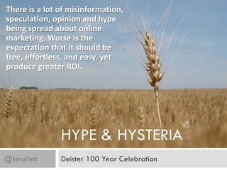 There is a lot of misinformation,
speculation, opinion and hype
being spread about online
marketing. Worse is the
expectation that it should be
free, effortless, and easy, yet
produce greater ROI.




               HYPE & HYSTERIA
@kmullett      Deister 100 Year Celebration
 