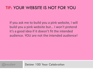 TIP: YOUR WEBSITE IS NOT FOR YOU


     If you ask me to build you a pink website, I will
     build you a pink website but… I won’t pretend
     it’s a good idea if it doesn’t fit the intended
     audience. YOU are not the intended audience!




@kmullett       Deister 100 Year Celebration
 