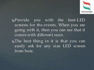 Provide you with the best-LED
screens for the events. When you are
going with it, then you can see that it
comes with different sizes.
The best thing in it is that you can
easily ask for any size LED screen
from here.
 