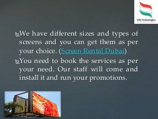 We have different sizes and types of
screens and you can get them as per
your choice. (Screen Rental Dubai)
You need to book the services as per
your need. Our staff will come and
install it and run your promotions.
 