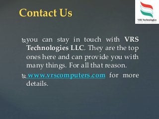 you can stay in touch with VRS
Technologies LLC. They are the top
ones here and can provide you with
many things. For all that reason.
 www.vrscomputers.com for more
details.
Contact Us
 