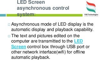 LED Screen
asynchronous control
system:
 Asynchronous mode of LED display is the
automatic display and playback capability.
 The text and pictures edited on the
computer are transmitted to the LED
Screen control box through USB port or
other network interface(wifi) for offline
automatic playback.
 