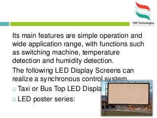 Its main features are simple operation and
wide application range, with functions such
as switching machine, temperature
detection and humidity detection.
The following LED Display Screens can
realize a synchronous control system.
 Taxi or Bus Top LED Display:
 LED poster series:
 