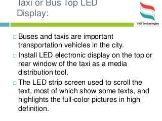 Taxi or Bus Top LED
Display:
 Buses and taxis are important
transportation vehicles in the city.
 Install LED electronic display on the top or
rear window of the taxi as a media
distribution tool.
 The LED strip screen used to scroll the
text, most of which show some texts, and
highlights the full-color pictures in high
definition.
 