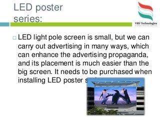 LED poster
series:
 LED light pole screen is small, but we can
carry out advertising in many ways, which
can enhance the advertising propaganda,
and its placement is much easier than the
big screen. It needs to be purchased when
installing LED poster series.
 