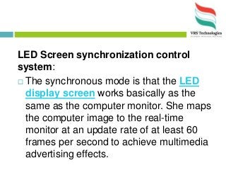 LED Screen synchronization control
system:
 The synchronous mode is that the LED
display screen works basically as the
same as the computer monitor. She maps
the computer image to the real-time
monitor at an update rate of at least 60
frames per second to achieve multimedia
advertising effects.
 