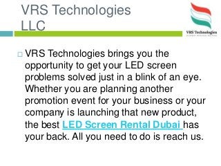 VRS Technologies
LLC
 VRS Technologies brings you the
opportunity to get your LED screen
problems solved just in a blink of an eye.
Whether you are planning another
promotion event for your business or your
company is launching that new product,
the best LED Screen Rental Dubai has
your back. All you need to do is reach us.
 
