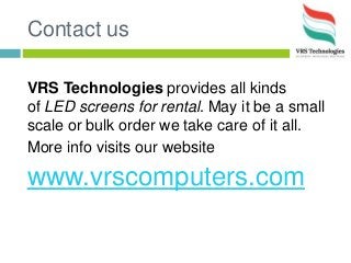 Contact us
VRS Technologies provides all kinds
of LED screens for rental. May it be a small
scale or bulk order we take care of it all.
More info visits our website
www.vrscomputers.com
 