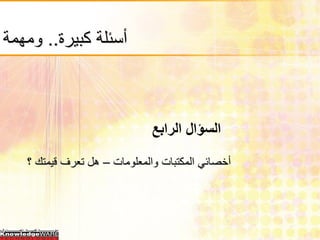 ‫أسئلة كبيرة.. ومهمة‬



                              ‫السؤال الرابع‬
   ‫أخصائي المكتبات والمعلومات – هل تعرف قيمتك ؟‬
 