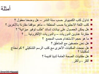 أمثلة تداول كتب الكمبيوتر حسب سنة النشر – هل وضعنا معقول ؟ كتب اللغة الانجليزية حسب المنطقة – ماهو موقفنا مقارنة بالآخرين ؟ هل يمكن الحصول على بيانات تساند ”طلب توفير ميزانية” ؟ مقارنة عناوين الدوريات – والدوريات الإلكترونية  ...  ؟ ما هو حجم الاستخدام حسب المجمع  ؟ هل نحن منصفين مع المناطق ؟ هل نجحت المكتبات الأخرى مع كتب الرسم التشكيلي ؟ كم نحتاج لمكتبتنا ؟ هل مقتنيات الصحة العامة لدينا قديمة ؟ أكثر ، وأكثر . 