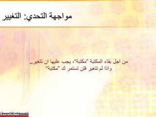 مواجهة التحدي :  التغيير   من اجل بقاء المكتبة ”مكتبة“، يجب عليها ان تتغير ..  واذا لم تتغير فلن تستمر ك ”مكتبة“ 