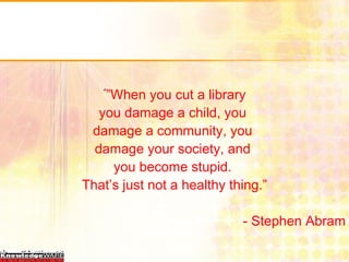 ً ” When you cut a library you damage a child, you  damage a community, you  damage your society, and  you become stupid.  That’s just not a healthy thing.” - Stephen Abram 