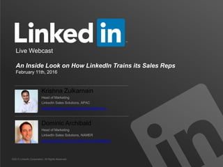 ©2013 LinkedIn Corporation. All Rights Reserved.
Live Webcast
An Inside Look on How LinkedIn Trains its Sales Reps
February 11th, 2016
Dominic Archibald
Head of Marketing
LinkedIn Sales Solutions, NAMER
www.linkedin.com/in/dominicarchibald/en
Krishna Zulkarnain
Head of Marketing
LinkedIn Sales Solutions, APAC
www.linkedin.com/in/krishnazulkarnain
 
