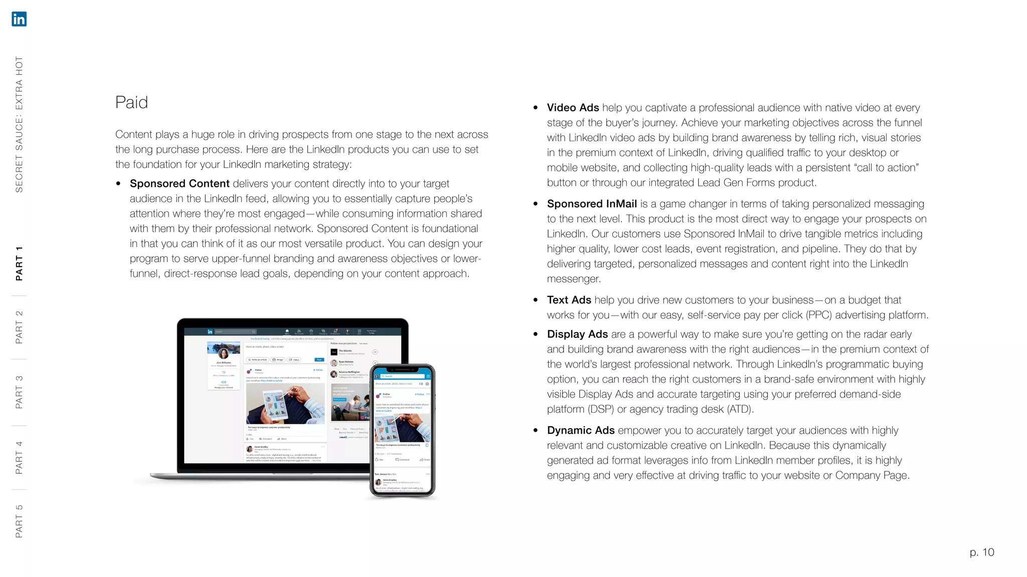 p. 10
Paid
Content plays a huge role in driving prospects from one stage to the next across
the long purchase process. Here are the LinkedIn products you can use to set
the foundation for your LinkedIn marketing strategy:
•	 Sponsored Content delivers your content directly into to your target
audience in the LinkedIn feed, allowing you to essentially capture people’s
attention where they’re most engaged—while consuming information shared
with them by their professional network. Sponsored Content is foundational
in that you can think of it as our most versatile product. You can design your
program to serve upper-funnel branding and awareness objectives or lower-
funnel, direct-response lead goals, depending on your content approach.
•	 Video Ads help you captivate a professional audience with native video at every
stage of the buyer’s journey. Achieve your marketing objectives across the funnel
with LinkedIn video ads by building brand awareness by telling rich, visual stories
in the premium context of LinkedIn, driving qualified traffic to your desktop or
mobile website, and collecting high-quality leads with a persistent “call to action”
button or through our integrated Lead Gen Forms product.
•	 Sponsored InMail is a game changer in terms of taking personalized messaging
to the next level. This product is the most direct way to engage your prospects on
LinkedIn. Our customers use Sponsored InMail to drive tangible metrics including
higher quality, lower cost leads, event registration, and pipeline. They do that by
delivering targeted, personalized messages and content right into the LinkedIn
messenger.
•	 Text Ads help you drive new customers to your business—on a budget that
works for you—with our easy, self-service pay per click (PPC) advertising platform.
•	 Display Ads are a powerful way to make sure you’re getting on the radar early
and building brand awareness with the right audiences—in the premium context of
the world’s largest professional network. Through LinkedIn’s programmatic buying
option, you can reach the right customers in a brand-safe environment with highly
visible Display Ads and accurate targeting using your preferred demand-side
platform (DSP) or agency trading desk (ATD).
•	 Dynamic Ads empower you to accurately target your audiences with highly
relevant and customizable creative on LinkedIn. Because this dynamically
generated ad format leverages info from LinkedIn member profiles, it is highly
engaging and very effective at driving traffic to your website or Company Page.
p. 10
SECRETSAUCE:EXTRAHOTPART5PART4PART3PART2PART1PART5PART4PART3PART2PART1
 