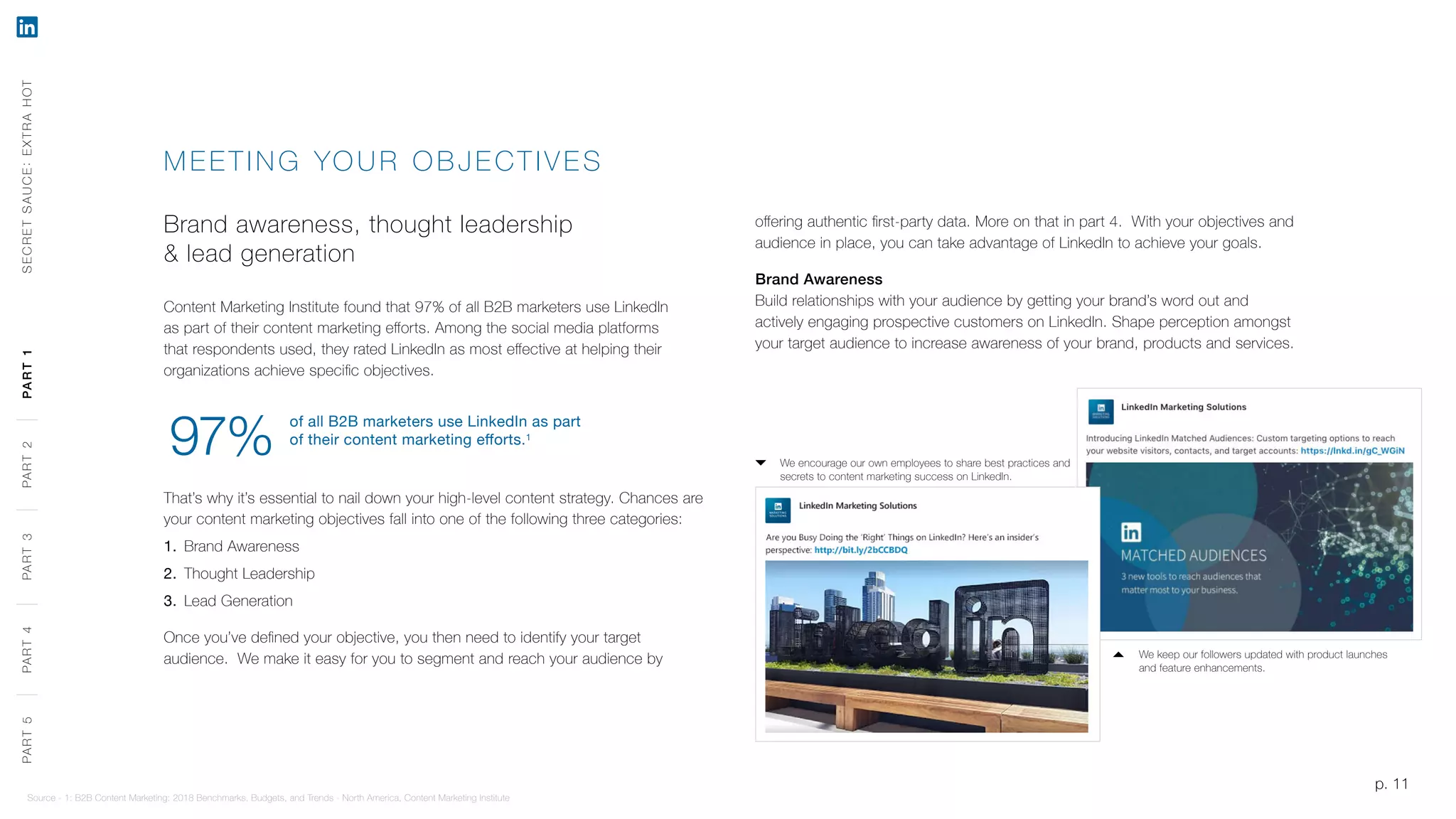 p. 11
MEETING YO UR OB JE CTIV E S
Brand awareness, thought leadership
& lead generation
Content Marketing Institute found that 97% of all B2B marketers use LinkedIn
as part of their content marketing efforts. Among the social media platforms
that respondents used, they rated LinkedIn as most effective at helping their
organizations achieve specific objectives.
That’s why it’s essential to nail down your high-level content strategy. Chances are
your content marketing objectives fall into one of the following three categories:
1.	 Brand Awareness
2.	 Thought Leadership
3.	 Lead Generation
Once you’ve defined your objective, you then need to identify your target
audience. We make it easy for you to segment and reach your audience by
offering authentic first-party data. More on that in part 4. With your objectives and
audience in place, you can take advantage of LinkedIn to achieve your goals.
Brand Awareness
Build relationships with your audience by getting your brand’s word out and
actively engaging prospective customers on LinkedIn. Shape perception amongst
your target audience to increase awareness of your brand, products and services.
Source - 1: B2B Content Marketing: 2018 Benchmarks, Budgets, and Trends - North America, Content Marketing Institute
We keep our followers updated with product launches
and feature enhancements.
We encourage our own employees to share best practices and
secrets to content marketing success on LinkedIn.
p. 11
of all B2B marketers use LinkedIn as part
of their content marketing efforts.1
97%
SECRETSAUCE:EXTRAHOTPART5PART4PART3PART2PART1PART5PART4PART3PART2PART1
 