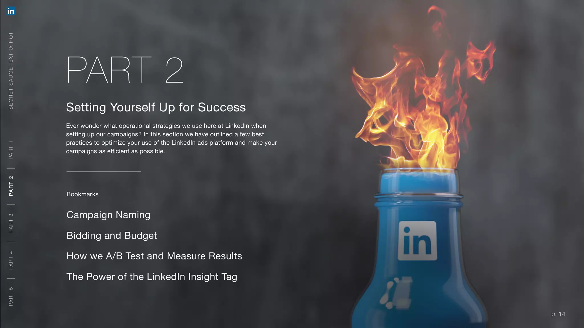 p. 14
Setting Yourself Up for Success
Ever wonder what operational strategies we use here at LinkedIn when
setting up our campaigns? In this section we have outlined a few best
practices to optimize your use of the LinkedIn ads platform and make your
campaigns as efficient as possible.
Campaign Naming
Bidding and Budget
p. 14
How we A/B Test and Measure Results
The Power of the LinkedIn Insight Tag
PART 2
Bookmarks
SECRETSAUCE:EXTRAHOTPART5PART4PART3PART2PART1
A ORG AN IC + PAID APPR OACH
A ORG AN IC + PAID APPR OACH
MEETING YOUR OBJECTIVES
PART5PART4PART3PART2PART1
 