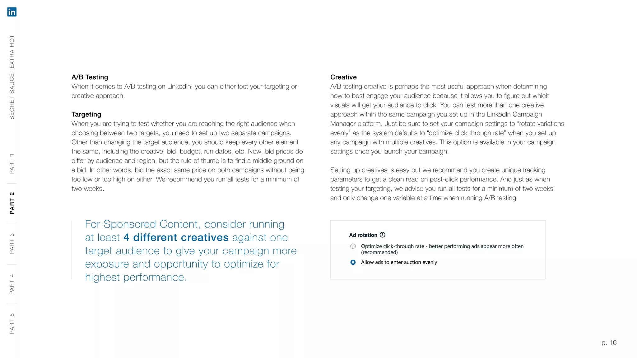 p. 16
A/B Testing
When it comes to A/B testing on LinkedIn, you can either test your targeting or
creative approach.
Targeting
When you are trying to test whether you are reaching the right audience when
choosing between two targets, you need to set up two separate campaigns.
Other than changing the target audience, you should keep every other element
the same, including the creative, bid, budget, run dates, etc. Now, bid prices do
differ by audience and region, but the rule of thumb is to find a middle ground on
a bid. In other words, bid the exact same price on both campaigns without being
too low or too high on either. We recommend you run all tests for a minimum of
two weeks.
Creative
A/B testing creative is perhaps the most useful approach when determining
how to best engage your audience because it allows you to figure out which
visuals will get your audience to click. You can test more than one creative
approach within the same campaign you set up in the LinkedIn Campaign
Manager platform. Just be sure to set your campaign settings to “rotate variations
evenly” as the system defaults to “optimize click through rate” when you set up
any campaign with multiple creatives. This option is available in your campaign
settings once you launch your campaign.
Setting up creatives is easy but we recommend you create unique tracking
parameters to get a clean read on post-click performance. And just as when
testing your targeting, we advise you run all tests for a minimum of two weeks
and only change one variable at a time when running A/B testing.
For Sponsored Content, consider running
at least 4 different creatives against one
target audience to give your campaign more
exposure and opportunity to optimize for
highest performance.
Ad rotation ?
Optimize click-through rate - better performing ads appear more often
(recommended)
Allow ads to enter auction evenly
SECRETSAUCE:EXTRAHOTPART5PART4PART3PART2PART1PART5PART4PART3PART2PART1
 
