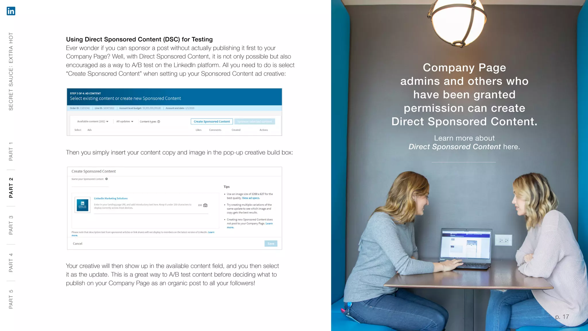 p. 17
Using Direct Sponsored Content (DSC) for Testing
Ever wonder if you can sponsor a post without actually publishing it first to your
Company Page? Well, with Direct Sponsored Content, it is not only possible but also
encouraged as a way to A/B test on the LinkedIn platform. All you need to do is select
“Create Sponsored Content” when setting up your Sponsored Content ad creative:
Then you simply insert your content copy and image in the pop-up creative build box:
Your creative will then show up in the available content field, and you then select
it as the update. This is a great way to A/B test content before deciding what to
publish on your Company Page as an organic post to all your followers!
Company Page
admins and others who
have been granted
permission can create
Direct Sponsored Content.
Learn more about
Direct Sponsored Content here.
SECRETSAUCE:EXTRAHOTPART5PART4PART3PART2PART1
p. 17
PART5PART4PART3PART2PART1
 