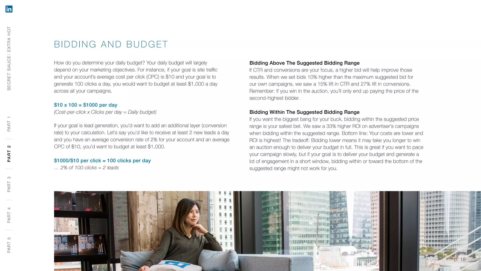 p. 18
BIDDING AND B UDGE T
How do you determine your daily budget? Your daily budget will largely
depend on your marketing objectives. For instance, if your goal is site traffic
and your account’s average cost per click (CPC) is $10 and your goal is to
generate 100 clicks a day, you would want to budget at least $1,000 a day
across all your campaigns.
$10 x 100 = $1000 per day
(Cost-per-click x Clicks per day = Daily budget)
If your goal is lead generation, you’d want to add an additional layer (conversion
rate) to your calculation. Let’s say you’d like to receive at least 2 new leads a day
and you have an average conversion rate of 2% for your account and an average
CPC of $10, you’d want to budget at least $1,000.
$1000/$10 per click = 100 clicks per day
… 2% of 100 clicks = 2 leads
Bidding Above The Suggested Bidding Range
If CTR and conversions are your focus, a higher bid will help improve those
results. When we set bids 10% higher than the maximum suggested bid for
our own campaigns, we saw a 15% lift in CTR and 27% lift in conversions.
Remember: If you win in the auction, you’ll only end up paying the price of the
second-highest bidder.
Bidding Within The Suggested Bidding Range
If you want the biggest bang for your buck, bidding within the suggested price
range is your safest bet. We saw a 33% higher ROI on advertiser’s campaigns
when bidding within the suggested range. Bottom line: Your costs are lower and
ROI is highest! The tradeoff: Bidding lower means it may take you longer to win
an auction enough to deliver your budget in full. This is great if you want to pace
your campaign slowly, but if your goal is to deliver your budget and generate a
lot of engagement in a short window, bidding within or toward the bottom of the
suggested range might not work for you.
SECRETSAUCE:EXTRAHOTPART5PART4PART3PART2PART1
p. 18
PART5PART4PART3PART2PART1
 
