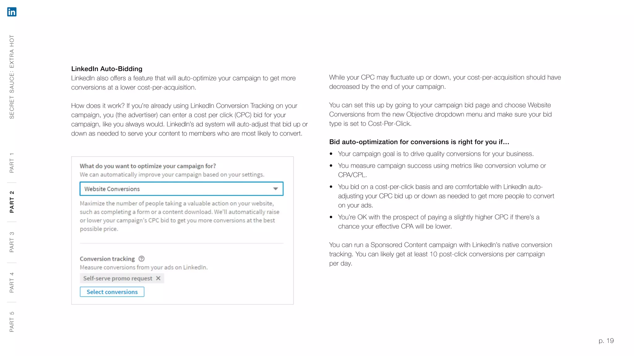 p. 19
LinkedIn Auto-Bidding
LinkedIn also offers a feature that will auto-optimize your campaign to get more
conversions at a lower cost-per-acquisition.
How does it work? If you’re already using LinkedIn Conversion Tracking on your
campaign, you (the advertiser) can enter a cost per click (CPC) bid for your
campaign, like you always would. LinkedIn’s ad system will auto-adjust that bid up or
down as needed to serve your content to members who are most likely to convert.
While your CPC may fluctuate up or down, your cost-per-acquisition should have
decreased by the end of your campaign.
You can set this up by going to your campaign bid page and choose Website
Conversions from the new Objective dropdown menu and make sure your bid
type is set to Cost-Per-Click.
Bid auto-optimization for conversions is right for you if…
‹‹ Your campaign goal is to drive quality conversions for your business.
‹‹ You measure campaign success using metrics like conversion volume or
CPA/CPL.
‹‹ You bid on a cost-per-click basis and are comfortable with LinkedIn auto-
adjusting your CPC bid up or down as needed to get more people to convert
on your ads.
‹‹ You’re OK with the prospect of paying a slightly higher CPC if there’s a
chance your effective CPA will be lower.
You can run a Sponsored Content campaign with LinkedIn’s native conversion
tracking. You can likely get at least 10 post-click conversions per campaign
per day.
SECRETSAUCE:EXTRAHOTPART5PART4PART3PART2PART1PART5PART4PART3PART2PART1
 