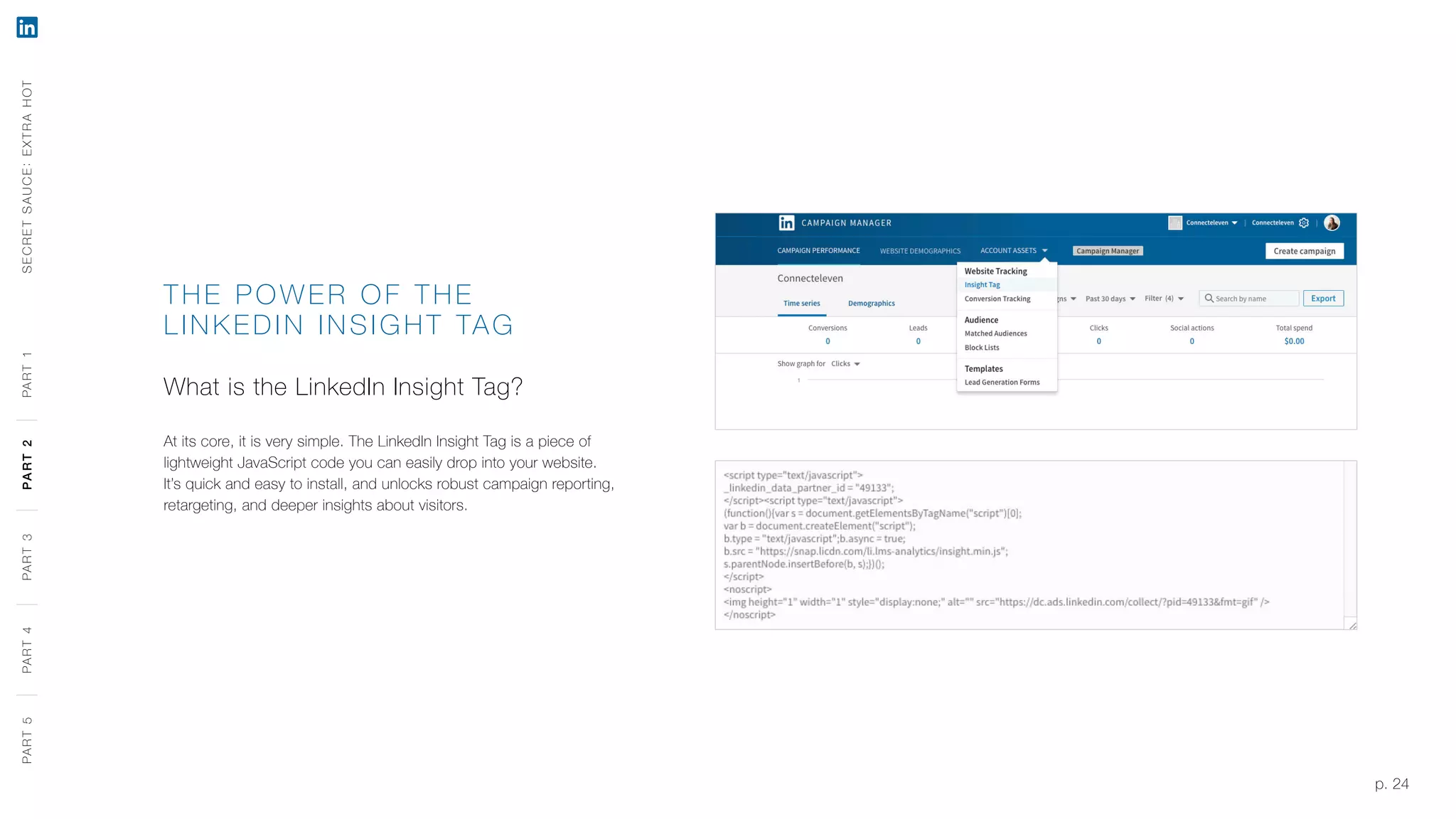 p. 24
THE PO WER O F THE
LINK EDIN INSIGHT TAG
What is the LinkedIn Insight Tag?
At its core, it is very simple. The LinkedIn Insight Tag is a piece of
lightweight JavaScript code you can easily drop into your website.
It’s quick and easy to install, and unlocks robust campaign reporting,
retargeting, and deeper insights about visitors.
SECRETSAUCE:EXTRAHOTPART5PART4PART3PART2PART1PART5PART4PART3PART2PART1
 