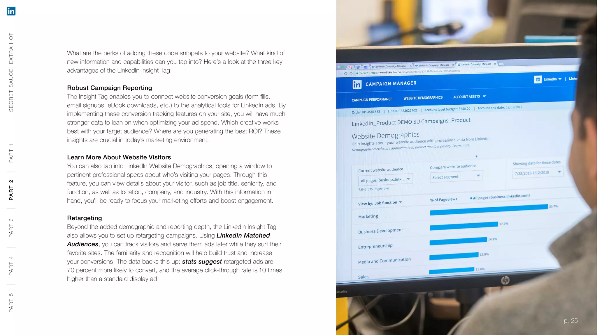 p. 25
What are the perks of adding these code snippets to your website? What kind of
new information and capabilities can you tap into? Here’s a look at the three key
advantages of the LinkedIn Insight Tag:
Robust Campaign Reporting
The Insight Tag enables you to connect website conversion goals (form fills,
email signups, eBook downloads, etc.) to the analytical tools for LinkedIn ads. By
implementing these conversion tracking features on your site, you will have much
stronger data to lean on when optimizing your ad spend. Which creative works
best with your target audience? Where are you generating the best ROI? These
insights are crucial in today’s marketing environment.
Learn More About Website Visitors
You can also tap into LinkedIn Website Demographics, opening a window to
pertinent professional specs about who’s visiting your pages. Through this
feature, you can view details about your visitor, such as job title, seniority, and
function, as well as location, company, and industry. With this information in
hand, you’ll be ready to focus your marketing efforts and boost engagement.
Retargeting
Beyond the added demographic and reporting depth, the LinkedIn Insight Tag
also allows you to set up retargeting campaigns. Using LinkedIn Matched
Audiences, you can track visitors and serve them ads later while they surf their
favorite sites. The familiarity and recognition will help build trust and increase
your conversions. The data backs this up; stats suggest retargeted ads are
70 percent more likely to convert, and the average click-through rate is 10 times
higher than a standard display ad.
SECRETSAUCE:EXTRAHOTPART5PART4PART3PART2PART1
p. 25
PART5PART4PART3PART2PART1
 