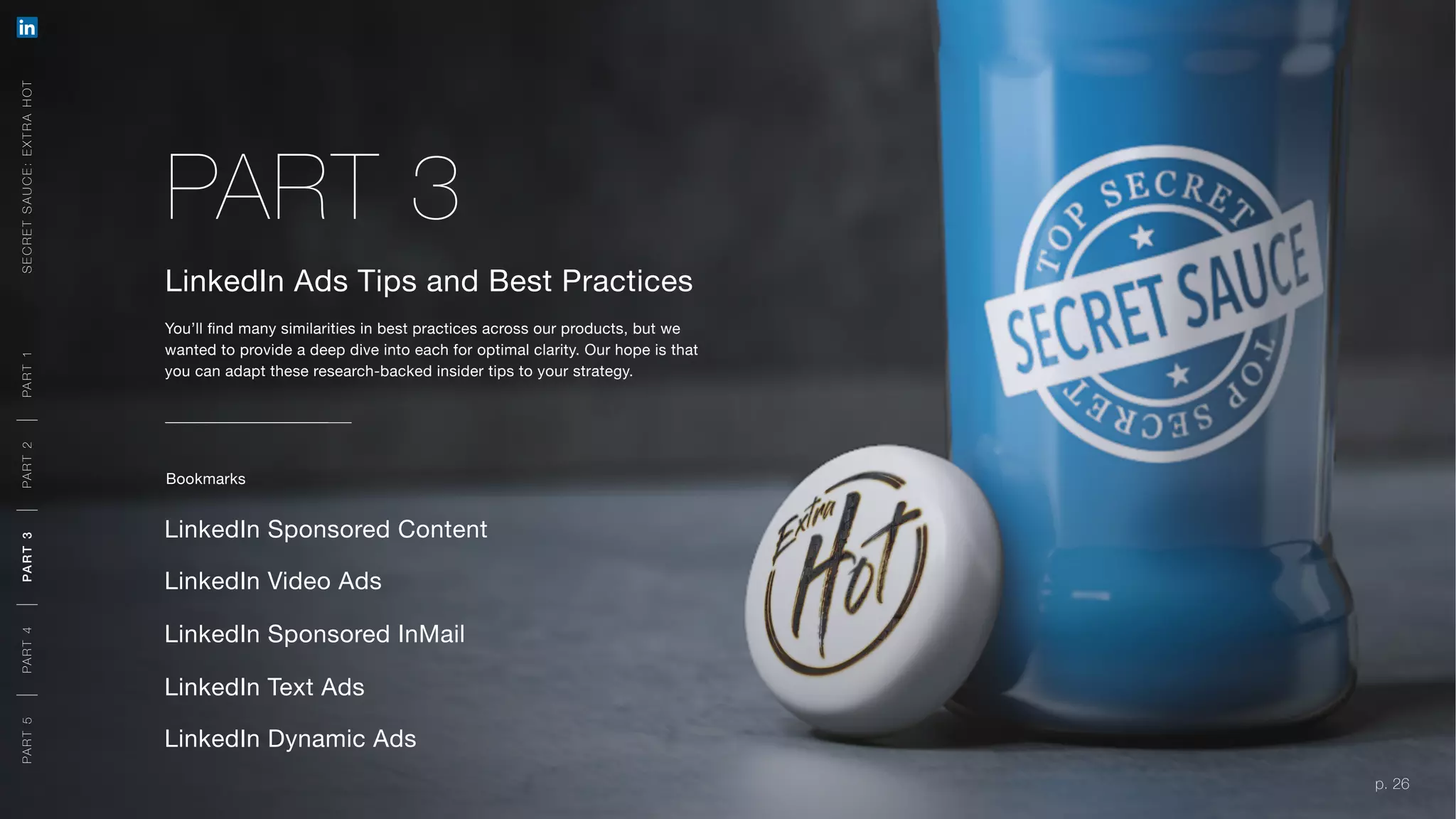 p. 26
LinkedIn Ads Tips and Best Practices
You’ll find many similarities in best practices across our products, but we
wanted to provide a deep dive into each for optimal clarity. Our hope is that
you can adapt these research-backed insider tips to your strategy.
LinkedIn Sponsored Content
LinkedIn Sponsored InMail
LinkedIn Text Ads
LinkedIn Dynamic Ads
PART 3
Bookmarks
SECRETSAUCE:EXTRAHOTPART5PART4PART3PART2PART1
p. 26
LinkedIn Video Ads
A ORG AN IC + PAID APPR OACH
MEETING YOU R O BJ E CTIVE S
A O R G A N I C + PA I D A P P R OAC H
MEETING YOU R O BJ E CTIVE S
PART5PART4PART3PART2PART1
MEETING YOU R O BJ E CTIVE S
 