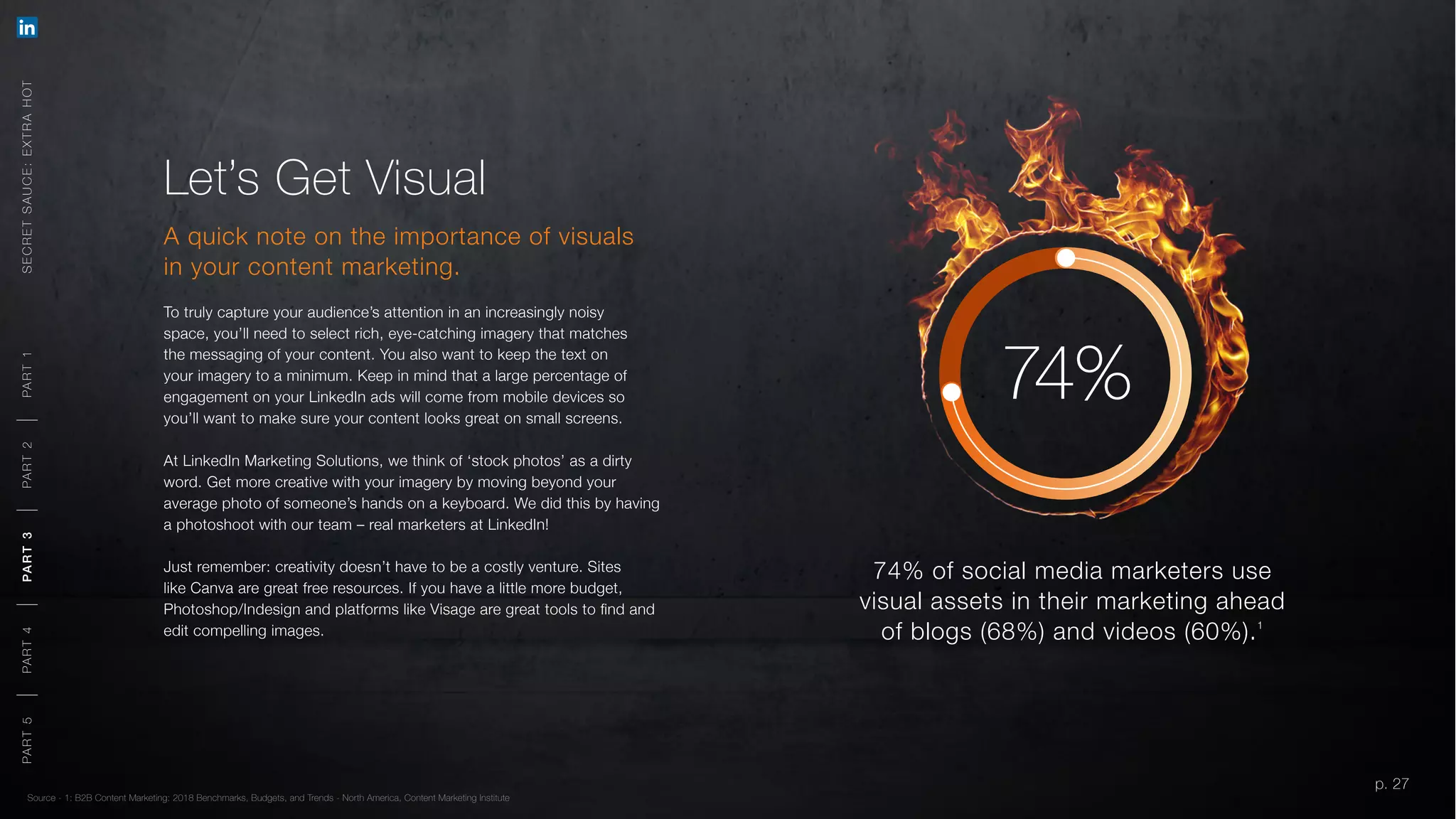p. 27
Let’s Get Visual
A quick note on the importance of visuals
in your content marketing.
To truly capture your audience’s attention in an increasingly noisy
space, you’ll need to select rich, eye-catching imagery that matches
the messaging of your content. You also want to keep the text on
your imagery to a minimum. Keep in mind that a large percentage of
engagement on your LinkedIn ads will come from mobile devices so
you’ll want to make sure your content looks great on small screens.
At LinkedIn Marketing Solutions, we think of ‘stock photos’ as a dirty
word. Get more creative with your imagery by moving beyond your
average photo of someone’s hands on a keyboard. We did this by having
a photoshoot with our team – real marketers at LinkedIn!
Just remember: creativity doesn’t have to be a costly venture. Sites
like Canva are great free resources. If you have a little more budget,
Photoshop/Indesign and platforms like Visage are great tools to find and
edit compelling images.
Source - 1: B2B Content Marketing: 2018 Benchmarks, Budgets, and Trends - North America, Content Marketing Institute
74% of social media marketers use
visual assets in their marketing ahead
of blogs (68%) and videos (60%).1
74%
SECRETSAUCE:EXTRAHOTPART5PART4PART3PART2PART1
p. 27
PART5PART4PART3PART2PART1
 
