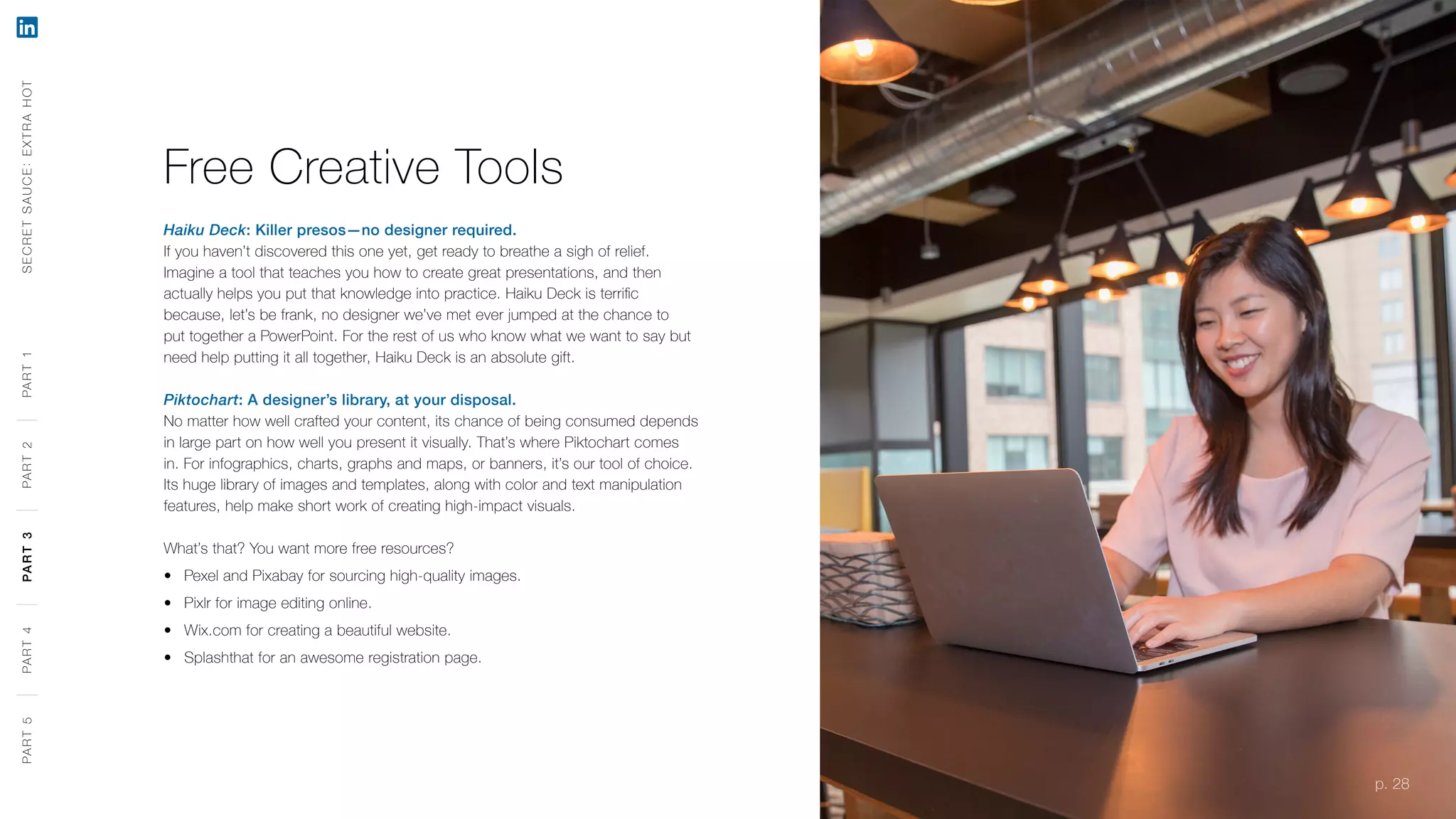 p. 28
Free Creative Tools
Haiku Deck: Killer presos—no designer required.
If you haven’t discovered this one yet, get ready to breathe a sigh of relief.
Imagine a tool that teaches you how to create great presentations, and then
actually helps you put that knowledge into practice. Haiku Deck is terrific
because, let’s be frank, no designer we’ve met ever jumped at the chance to
put together a PowerPoint. For the rest of us who know what we want to say but
need help putting it all together, Haiku Deck is an absolute gift.
Piktochart: A designer’s library, at your disposal.
No matter how well crafted your content, its chance of being consumed depends
in large part on how well you present it visually. That’s where Piktochart comes
in. For infographics, charts, graphs and maps, or banners, it’s our tool of choice.
Its huge library of images and templates, along with color and text manipulation
features, help make short work of creating high-impact visuals.
What’s that? You want more free resources?
‹‹ Pexel and Pixabay for sourcing high-quality images.
‹‹ Pixlr for image editing online.
‹‹ Wix.com for creating a beautiful website.
‹‹ Splashthat for an awesome registration page.
SECRETSAUCE:EXTRAHOTPART5PART4PART3PART2PART1
p. 28
PART5PART4PART3PART2PART1
 