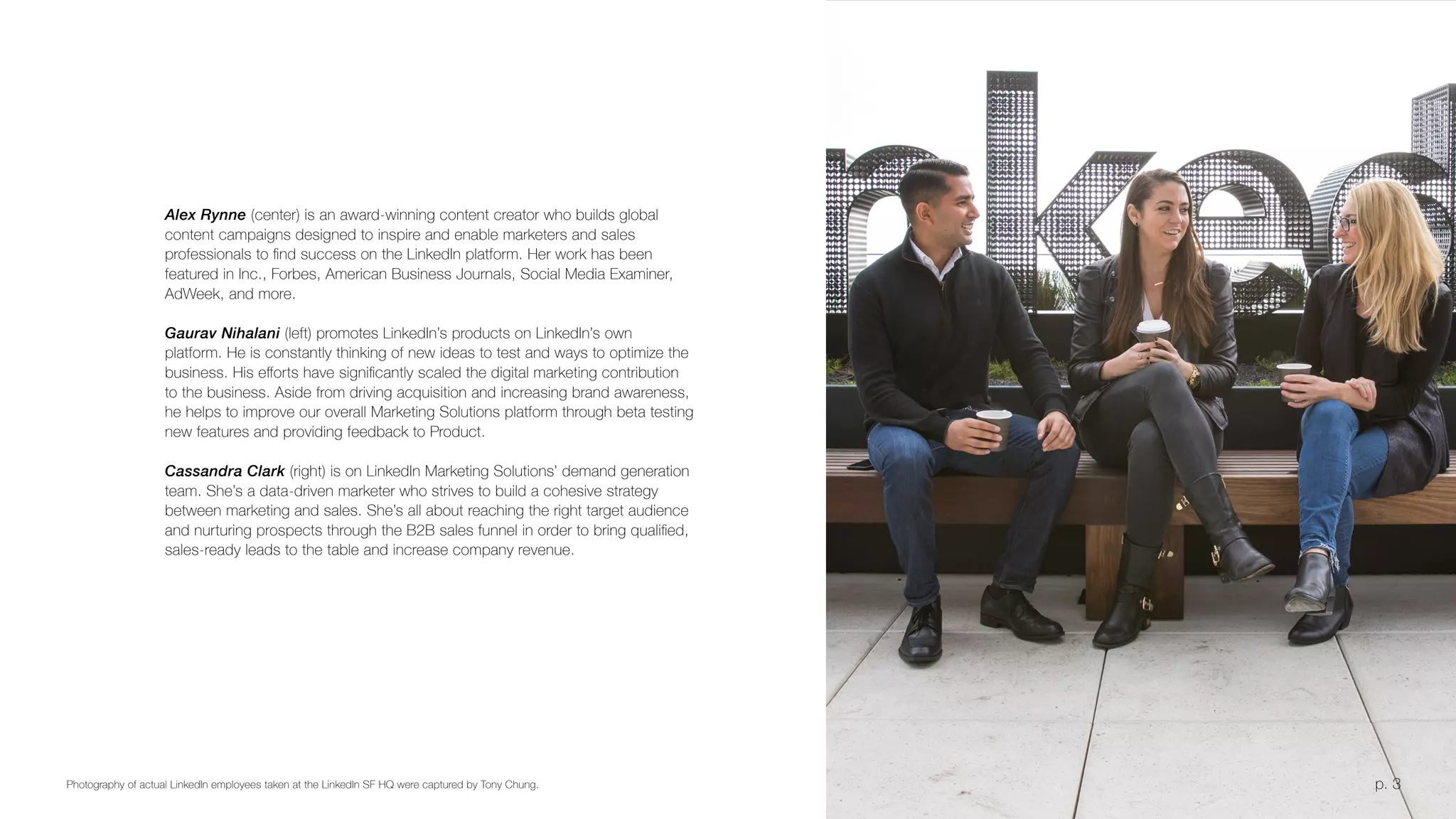 p. 3Photography of actual LinkedIn employees taken at the LinkedIn SF HQ were captured by Tony Chung.
Alex Rynne (center) is an award-winning content creator who builds global
content campaigns designed to inspire and enable marketers and sales
professionals to find success on the LinkedIn platform. Her work has been
featured in Inc., Forbes, American Business Journals, Social Media Examiner,
AdWeek, and more.
Gaurav Nihalani (left) promotes LinkedIn’s products on LinkedIn’s own
platform. He is constantly thinking of new ideas to test and ways to optimize the
business. His efforts have significantly scaled the digital marketing contribution
to the business. Aside from driving acquisition and increasing brand awareness,
he helps to improve our overall Marketing Solutions platform through beta testing
new features and providing feedback to Product.
Cassandra Clark (right) is on LinkedIn Marketing Solutions’ demand generation
team. She’s a data-driven marketer who strives to build a cohesive strategy
between marketing and sales. She’s all about reaching the right target audience
and nurturing prospects through the B2B sales funnel in order to bring qualified,
sales-ready leads to the table and increase company revenue.
p. 3
 