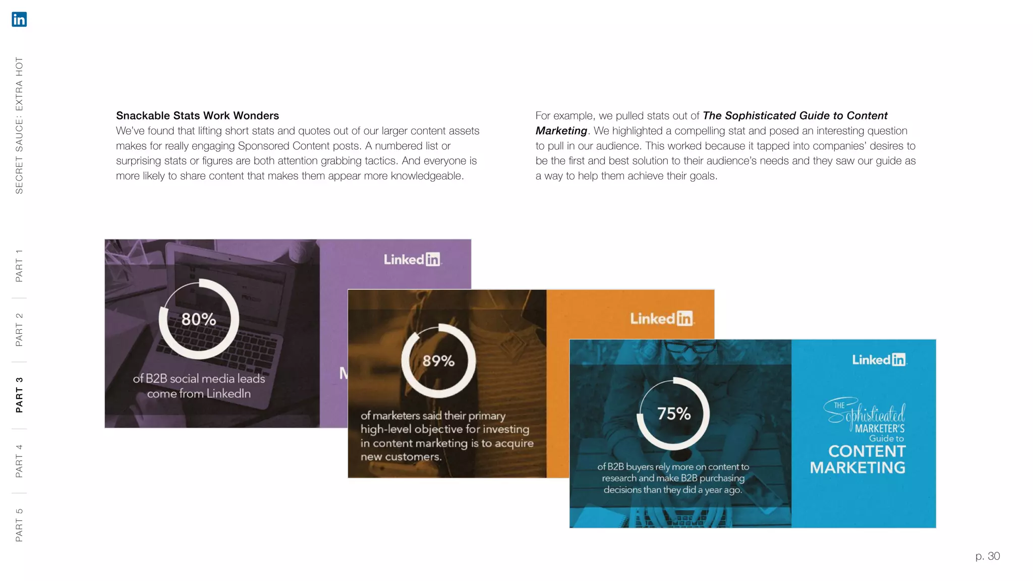 p. 30
Snackable Stats Work Wonders
We’ve found that lifting short stats and quotes out of our larger content assets
makes for really engaging Sponsored Content posts. A numbered list or
surprising stats or figures are both attention grabbing tactics. And everyone is
more likely to share content that makes them appear more knowledgeable.
For example, we pulled stats out of The Sophisticated Guide to Content
Marketing. We highlighted a compelling stat and posed an interesting question
to pull in our audience. This worked because it tapped into companies’ desires to
be the first and best solution to their audience’s needs and they saw our guide as
a way to help them achieve their goals.
SECRETSAUCE:EXTRAHOTPART5PART4PART3PART2PART1PART5PART4PART3PART2PART1
 