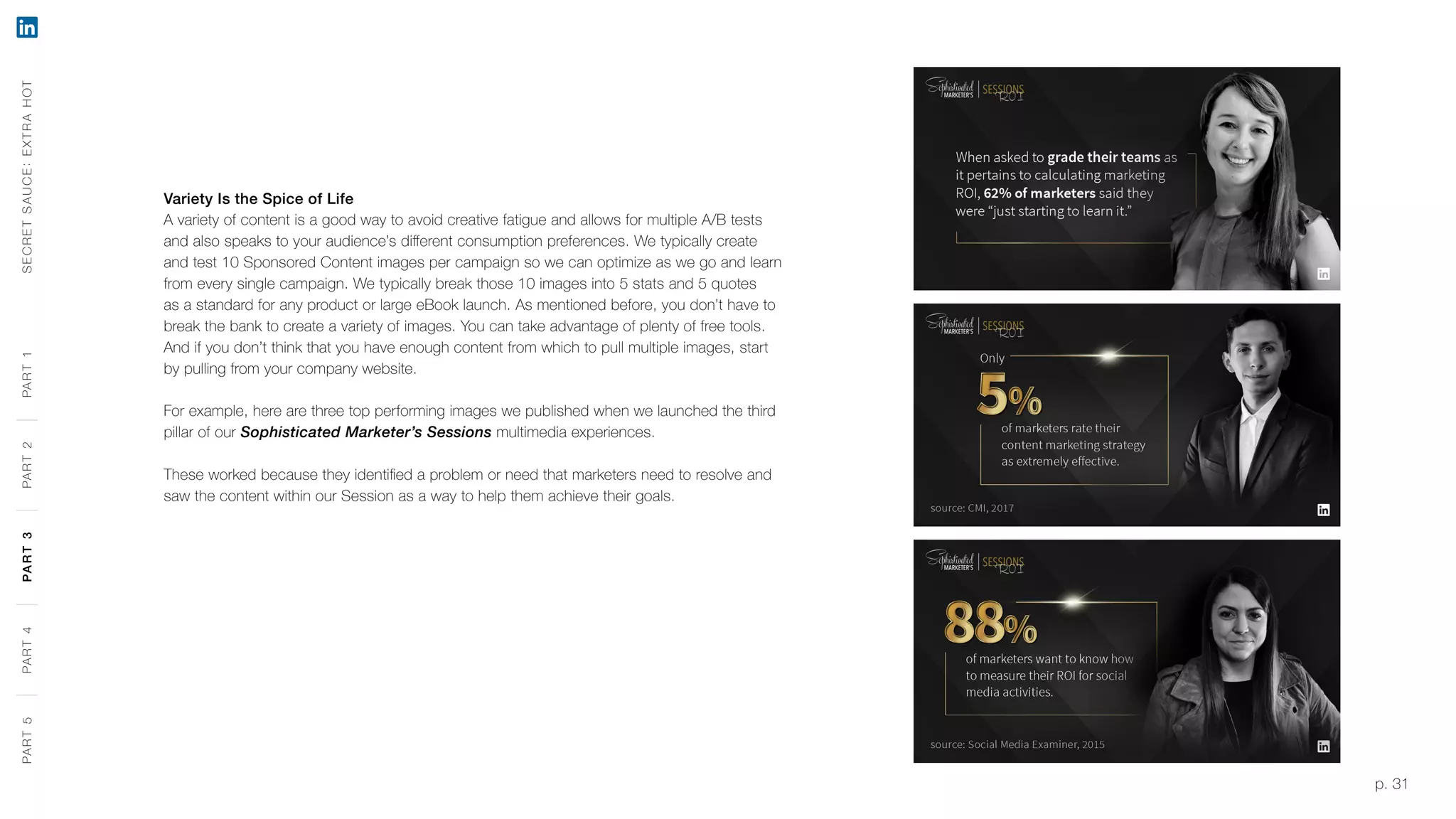p. 31
Variety Is the Spice of Life
A variety of content is a good way to avoid creative fatigue and allows for multiple A/B tests
and also speaks to your audience’s different consumption preferences. We typically create
and test 10 Sponsored Content images per campaign so we can optimize as we go and learn
from every single campaign. We typically break those 10 images into 5 stats and 5 quotes
as a standard for any product or large eBook launch. As mentioned before, you don’t have to
break the bank to create a variety of images. You can take advantage of plenty of free tools.
And if you don’t think that you have enough content from which to pull multiple images, start
by pulling from your company website.
For example, here are three top performing images we published when we launched the third
pillar of our Sophisticated Marketer’s Sessions multimedia experiences.
These worked because they identified a problem or need that marketers need to resolve and
saw the content within our Session as a way to help them achieve their goals.
SECRETSAUCE:EXTRAHOTPART5PART4PART3PART2PART1PART5PART4PART3PART2PART1
 