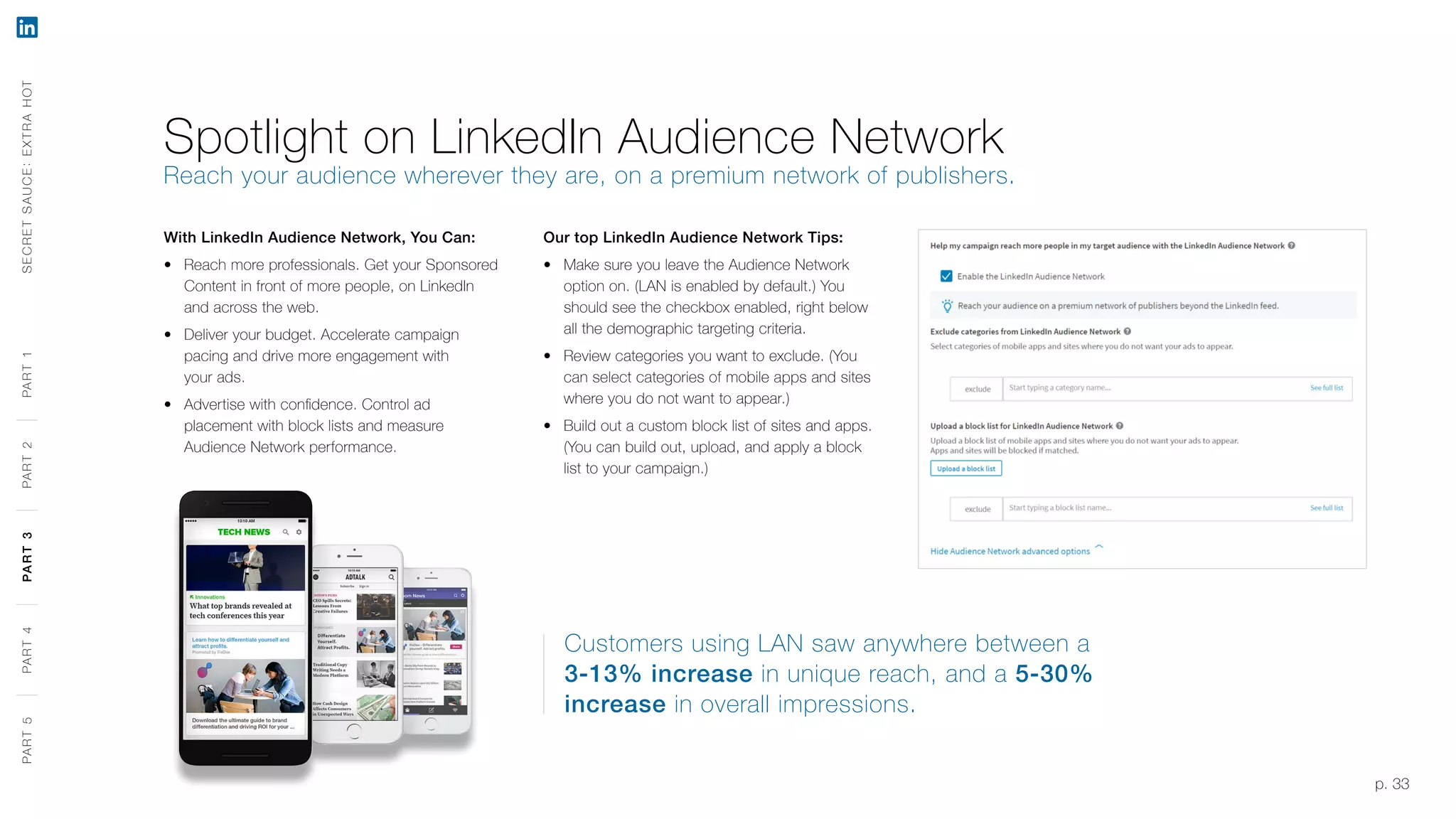 p. 33
With LinkedIn Audience Network, You Can:
‹‹ Reach more professionals. Get your Sponsored
Content in front of more people, on LinkedIn
and across the web.
‹‹ Deliver your budget. Accelerate campaign
pacing and drive more engagement with
your ads.
‹‹ Advertise with confidence. Control ad
placement with block lists and measure
Audience Network performance.
Customers using LAN saw anywhere between a
3-13% increase in unique reach, and a 5-30%
increase in overall impressions.
Spotlight on LinkedIn Audience Network
Reach your audience wherever they are, on a premium network of publishers.
SECRETSAUCE:EXTRAHOTPART5PART4PART3PART2PART1
Our top LinkedIn Audience Network Tips:
‹‹ Make sure you leave the Audience Network
option on. (LAN is enabled by default.) You
should see the checkbox enabled, right below
all the demographic targeting criteria.
‹‹ Review categories you want to exclude. (You
can select categories of mobile apps and sites
where you do not want to appear.)
‹‹ Build out a custom block list of sites and apps.
(You can build out, upload, and apply a block
list to your campaign.)
PART5PART4PART3PART2PART1
 