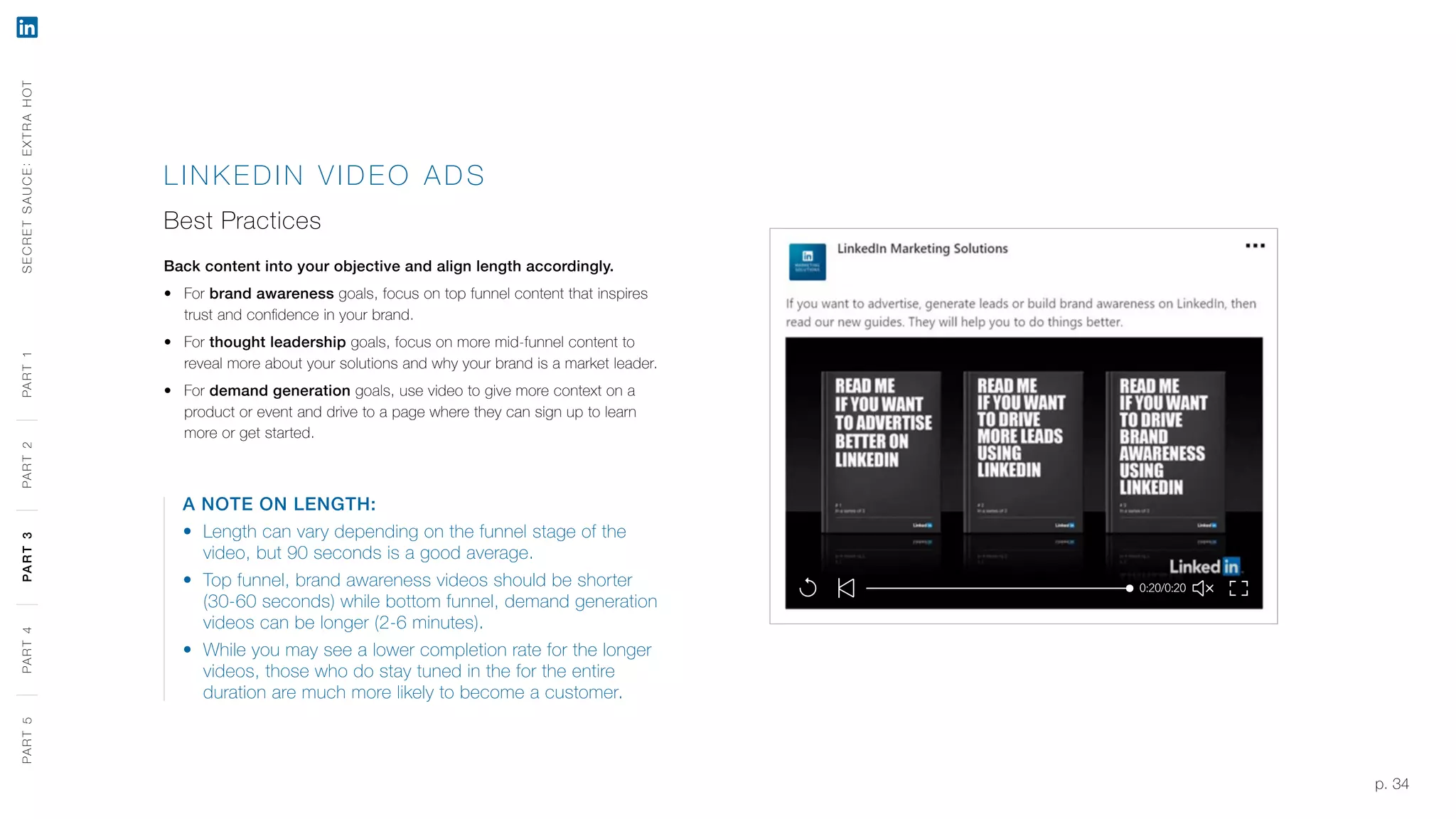 p. 34
LINK EDIN VIDEO A DS
Best Practices
Back content into your objective and align length accordingly.
‹‹ For brand awareness goals, focus on top funnel content that inspires
trust and confidence in your brand.
‹‹ For thought leadership goals, focus on more mid-funnel content to
reveal more about your solutions and why your brand is a market leader.
‹‹ For demand generation goals, use video to give more context on a
product or event and drive to a page where they can sign up to learn
more or get started.
A NOTE ON LENGTH:
‹‹ Length can vary depending on the funnel stage of the
video, but 90 seconds is a good average.
‹‹ Top funnel, brand awareness videos should be shorter
(30-60 seconds) while bottom funnel, demand generation
videos can be longer (2-6 minutes).
‹‹ While you may see a lower completion rate for the longer
videos, those who do stay tuned in the for the entire
duration are much more likely to become a customer.
SECRETSAUCE:EXTRAHOTPART5PART4PART3PART2PART1PART5PART4PART3PART2PART1
 