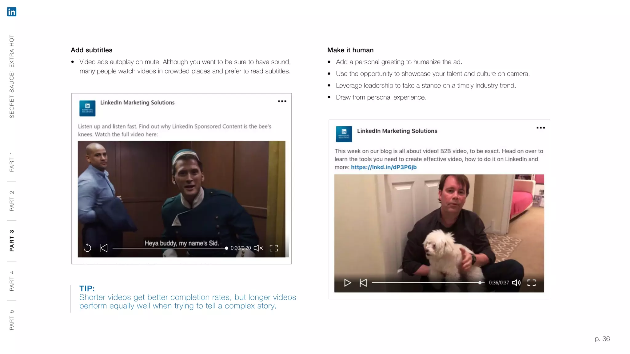 p. 36
Add subtitles
‹‹ Video ads autoplay on mute. Although you want to be sure to have sound,
many people watch videos in crowded places and prefer to read subtitles.
Make it human
‹‹ Add a personal greeting to humanize the ad.
‹‹ Use the opportunity to showcase your talent and culture on camera.
‹‹ Leverage leadership to take a stance on a timely industry trend.
‹‹ Draw from personal experience.
TIP:
Shorter videos get better completion rates, but longer videos
perform equally well when trying to tell a complex story.
SECRETSAUCE:EXTRAHOTPART5PART4PART3PART2PART1PART5PART4PART3PART2PART1
 