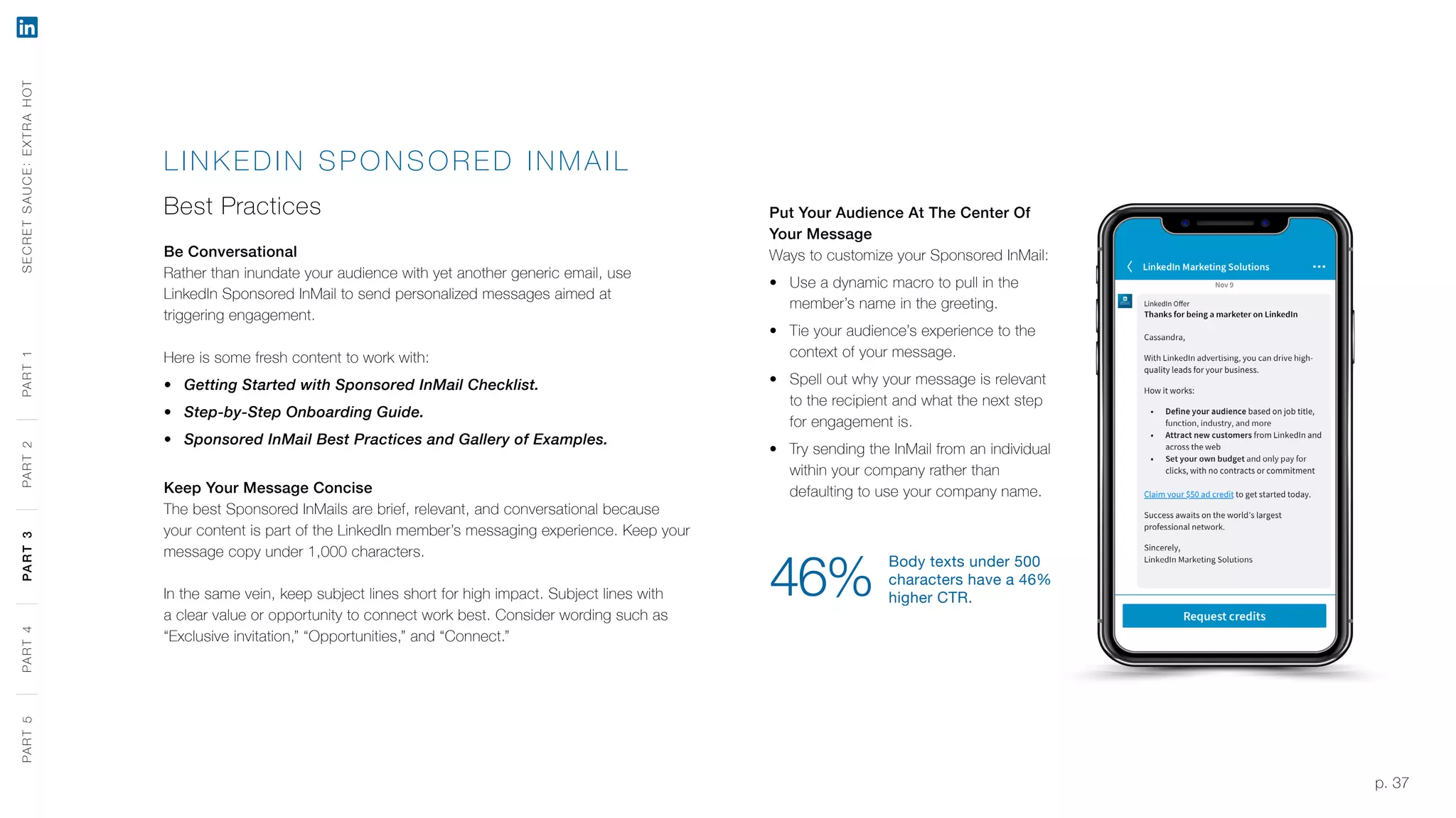 p. 37
LINK EDIN SPO NS OR E D INMA IL
Best Practices
Be Conversational
Rather than inundate your audience with yet another generic email, use
LinkedIn Sponsored InMail to send personalized messages aimed at
triggering engagement.
Here is some fresh content to work with:
‹‹ Getting Started with Sponsored InMail Checklist.
‹‹ Step-by-Step Onboarding Guide.
‹‹ Sponsored InMail Best Practices and Gallery of Examples.
Keep Your Message Concise
The best Sponsored InMails are brief, relevant, and conversational because
your content is part of the LinkedIn member’s messaging experience. Keep your
message copy under 1,000 characters.
In the same vein, keep subject lines short for high impact. Subject lines with
a clear value or opportunity to connect work best. Consider wording such as
“Exclusive invitation,” “Opportunities,” and “Connect.”
Put Your Audience At The Center Of
Your Message
Ways to customize your Sponsored InMail:
‹‹ Use a dynamic macro to pull in the
member’s name in the greeting.
‹‹ Tie your audience’s experience to the
context of your message.
‹‹ Spell out why your message is relevant
to the recipient and what the next step
for engagement is.
‹‹ Try sending the InMail from an individual
within your company rather than
defaulting to use your company name.
Body texts under 500
characters have a 46%
higher CTR.46%
SECRETSAUCE:EXTRAHOTPART5PART4PART3PART2PART1PART5PART4PART3PART2PART1
 