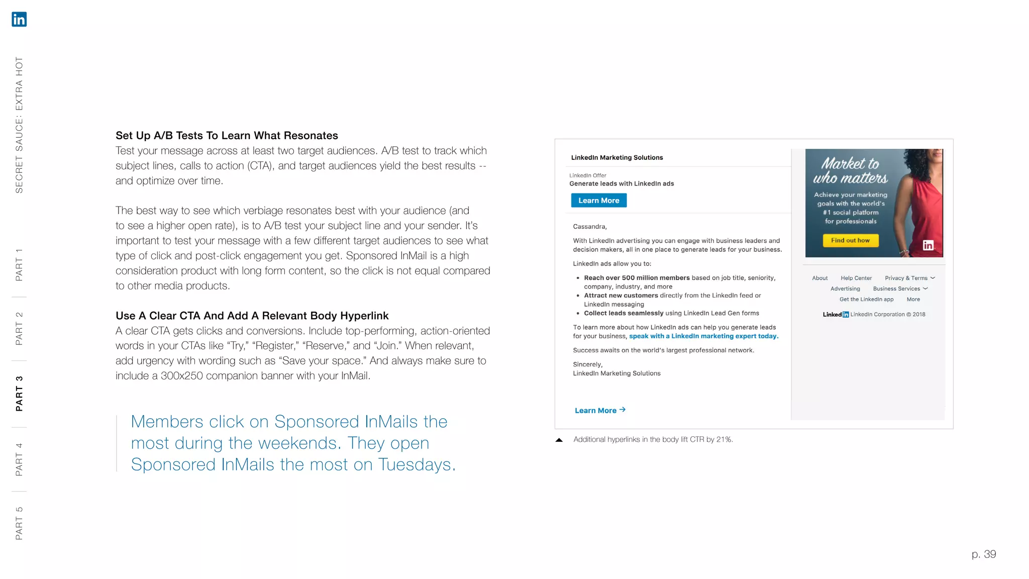 p. 39
Set Up A/B Tests To Learn What Resonates
Test your message across at least two target audiences. A/B test to track which
subject lines, calls to action (CTA), and target audiences yield the best results --
and optimize over time.
The best way to see which verbiage resonates best with your audience (and
to see a higher open rate), is to A/B test your subject line and your sender. It’s
important to test your message with a few different target audiences to see what
type of click and post-click engagement you get. Sponsored InMail is a high
consideration product with long form content, so the click is not equal compared
to other media products.
Use A Clear CTA And Add A Relevant Body Hyperlink
A clear CTA gets clicks and conversions. Include top-performing, action-oriented
words in your CTAs like “Try,” “Register,” “Reserve,” and “Join.” When relevant,
add urgency with wording such as “Save your space.” And always make sure to
include a 300x250 companion banner with your InMail.
Members click on Sponsored InMails the
most during the weekends. They open
Sponsored InMails the most on Tuesdays.
Additional hyperlinks in the body lift CTR by 21%.
SECRETSAUCE:EXTRAHOTPART5PART4PART3PART2PART1PART5PART4PART3PART2PART1
 