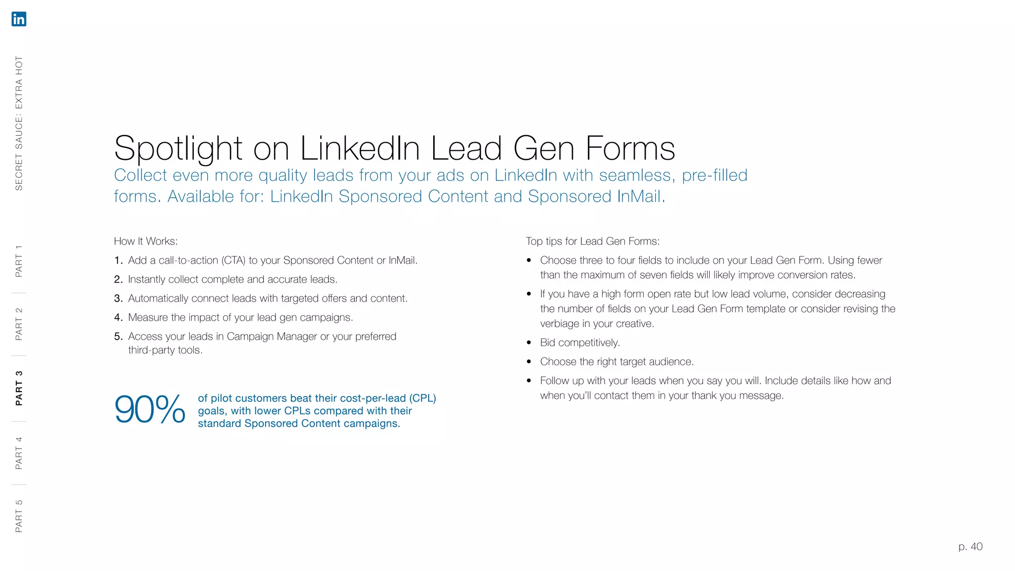 p. 40
How It Works:
1.	 Add a call-to-action (CTA) to your Sponsored Content or InMail.
2.	 Instantly collect complete and accurate leads.
3.	 Automatically connect leads with targeted offers and content.
4.	 Measure the impact of your lead gen campaigns.
5.	 Access your leads in Campaign Manager or your preferred
third-party tools.
of pilot customers beat their cost-per-lead (CPL)
goals, with lower CPLs compared with their
standard Sponsored Content campaigns.90%
Spotlight on LinkedIn Lead Gen Forms
Collect even more quality leads from your ads on LinkedIn with seamless, pre-filled
forms. Available for: LinkedIn Sponsored Content and Sponsored InMail.
Top tips for Lead Gen Forms:
‹‹ Choose three to four fields to include on your Lead Gen Form. Using fewer
than the maximum of seven fields will likely improve conversion rates.
‹‹ If you have a high form open rate but low lead volume, consider decreasing
the number of fields on your Lead Gen Form template or consider revising the
verbiage in your creative.
‹‹ Bid competitively.
‹‹ Choose the right target audience.
‹‹ Follow up with your leads when you say you will. Include details like how and
when you’ll contact them in your thank you message.
SECRETSAUCE:EXTRAHOTPART5PART4PART3PART2PART1PART5PART4PART3PART2PART1
 