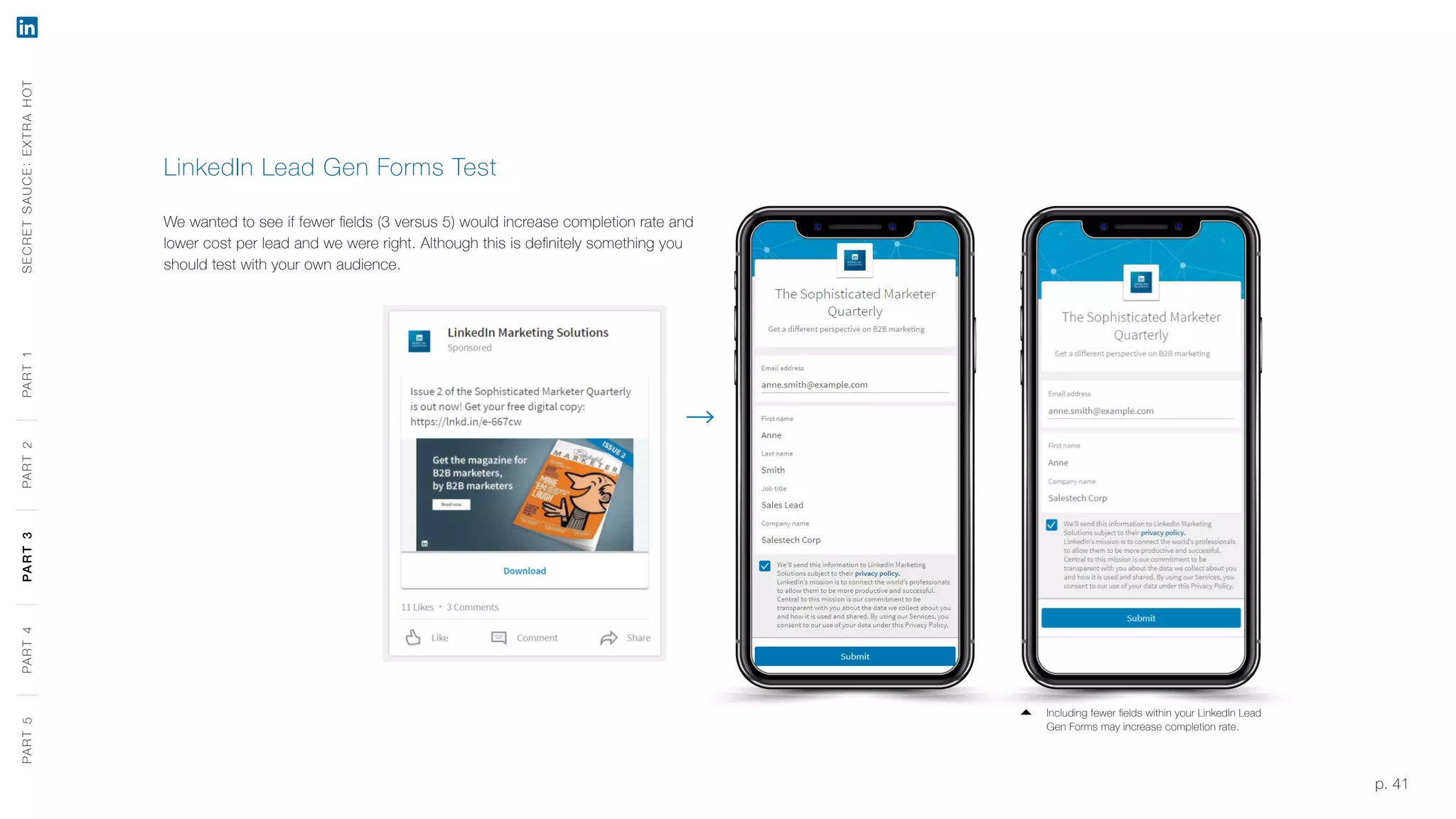 p. 41
LinkedIn Lead Gen Forms Test
We wanted to see if fewer fields (3 versus 5) would increase completion rate and
lower cost per lead and we were right. Although this is definitely something you
should test with your own audience.
SECRETSAUCE:EXTRAHOTPART5PART4PART3PART2PART1
Including fewer fields within your LinkedIn Lead
Gen Forms may increase completion rate.
PART5PART4PART3PART2PART1
 