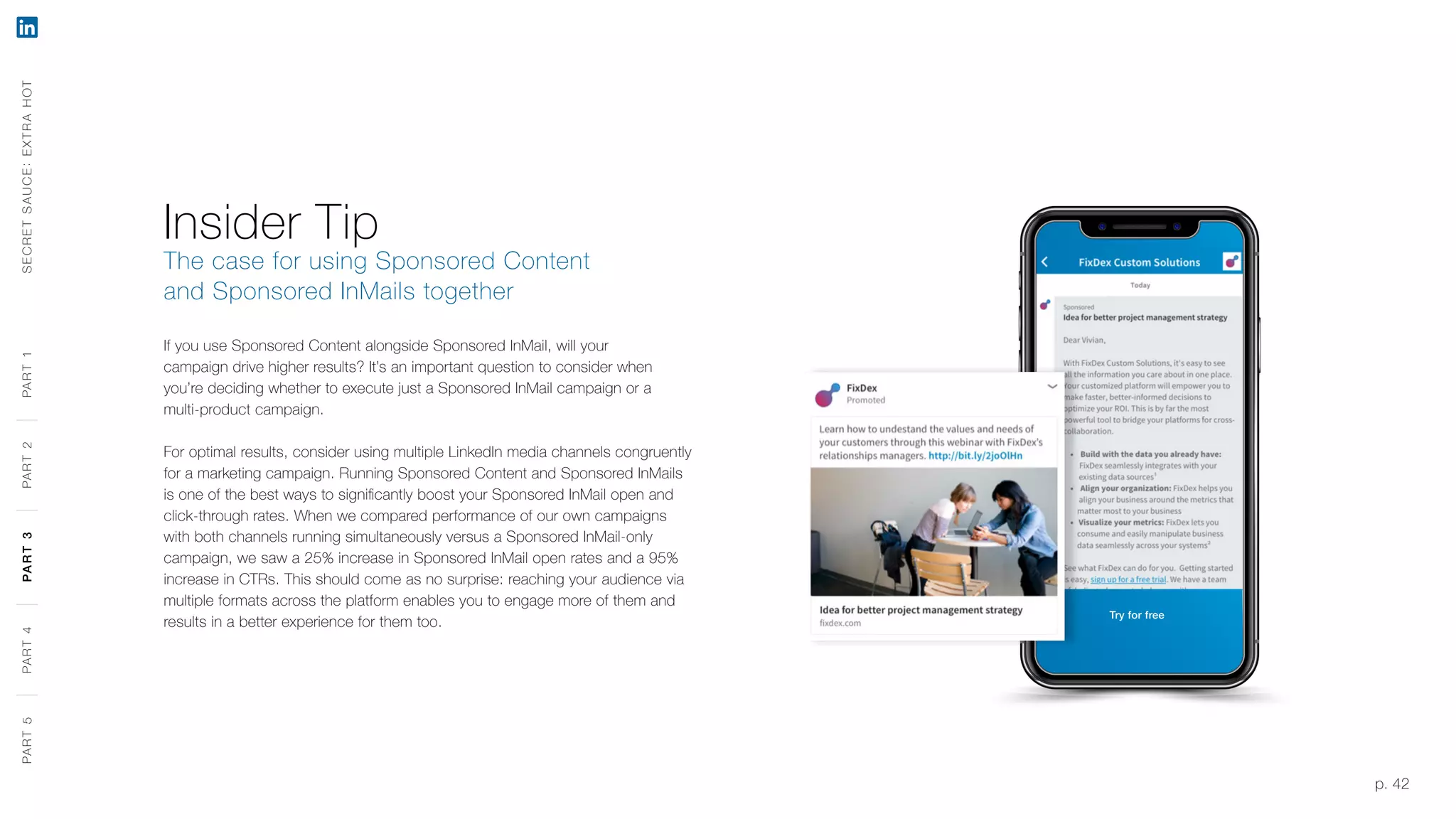 p. 42
Insider Tip
The case for using Sponsored Content
and Sponsored InMails together
If you use Sponsored Content alongside Sponsored InMail, will your
campaign drive higher results? It’s an important question to consider when
you’re deciding whether to execute just a Sponsored InMail campaign or a
multi-product campaign.
For optimal results, consider using multiple LinkedIn media channels congruently
for a marketing campaign. Running Sponsored Content and Sponsored InMails
is one of the best ways to significantly boost your Sponsored InMail open and
click-through rates. When we compared performance of our own campaigns
with both channels running simultaneously versus a Sponsored InMail-only
campaign, we saw a 25% increase in Sponsored InMail open rates and a 95%
increase in CTRs. This should come as no surprise: reaching your audience via
multiple formats across the platform enables you to engage more of them and
results in a better experience for them too.
SECRETSAUCE:EXTRAHOTPART5PART4PART3PART2PART1
Try for free
PART5PART4PART3PART2PART1
 