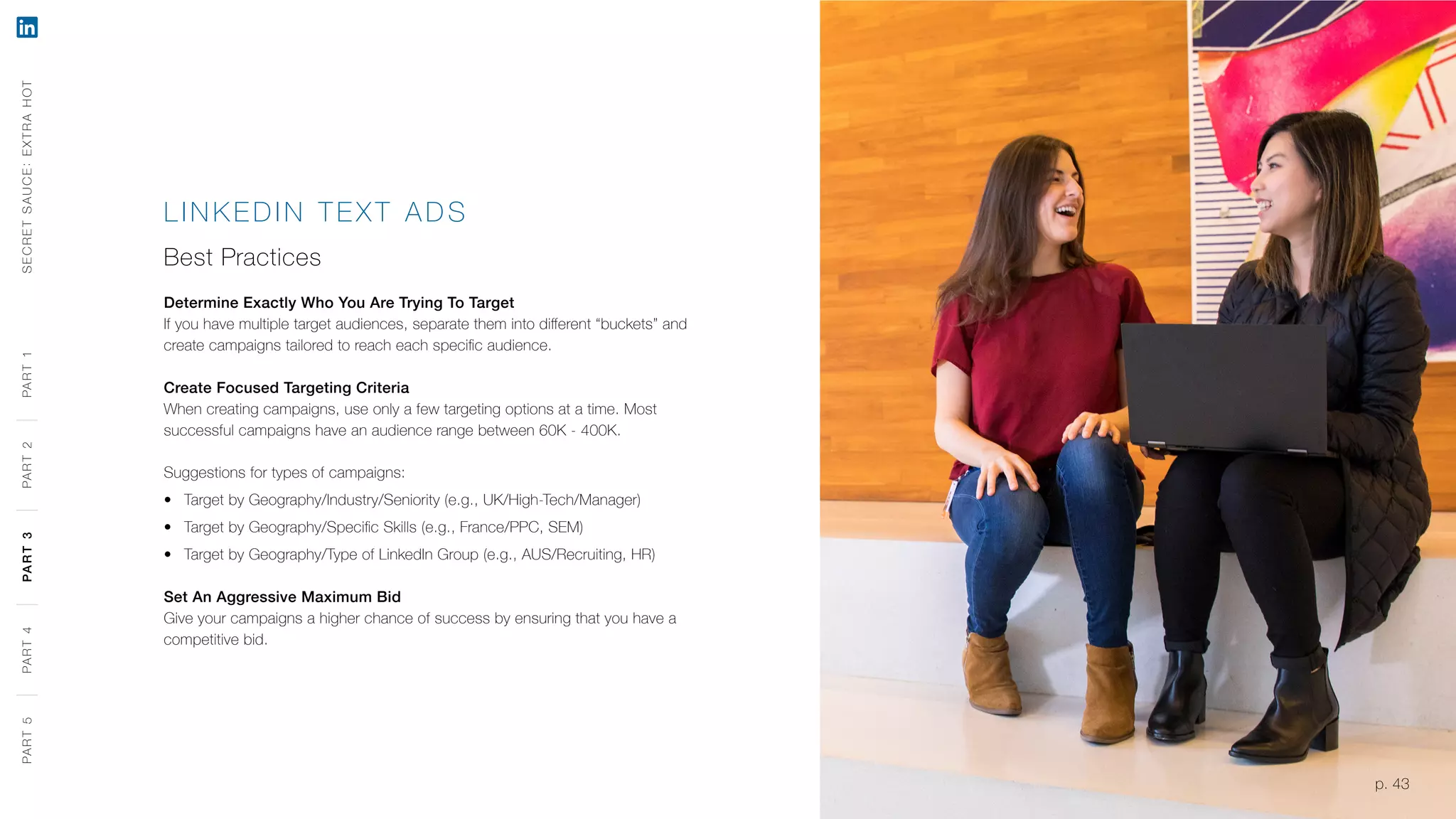 p. 43
LINK EDIN TEXT A DS
Best Practices
Determine Exactly Who You Are Trying To Target
If you have multiple target audiences, separate them into different “buckets” and
create campaigns tailored to reach each specific audience.
Create Focused Targeting Criteria
When creating campaigns, use only a few targeting options at a time. Most
successful campaigns have an audience range between 60K - 400K.
Suggestions for types of campaigns:
‹‹ Target by Geography/Industry/Seniority (e.g., UK/High-Tech/Manager)
‹‹ Target by Geography/Specific Skills (e.g., France/PPC, SEM)
‹‹ Target by Geography/Type of LinkedIn Group (e.g., AUS/Recruiting, HR)
Set An Aggressive Maximum Bid
Give your campaigns a higher chance of success by ensuring that you have a
competitive bid.
SECRETSAUCE:EXTRAHOTPART5PART4PART3PART2PART1
p. 43
PART5PART4PART3PART2PART1
 